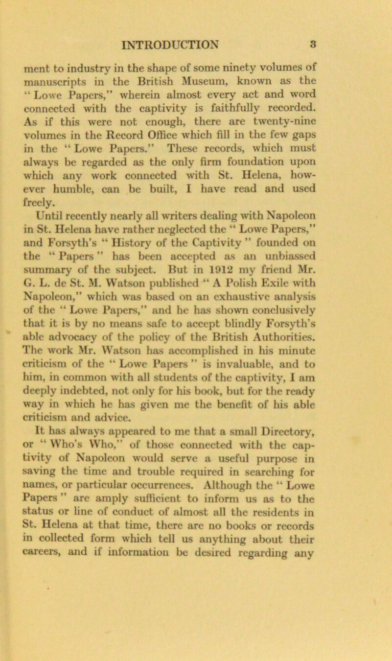 merit to industry in the shape of some ninety volumes of manuscripts in the British Museum, known as the “ Lowe Papers,” wherein almost every act and word connected with the captivity is faithfully recorded. As if this were not enough, there are twenty-nine volumes in the Record Office which fill in the few gaps in the “ Lowe Papers,” These records, which must always be regarded as the only firm foundation upon which any work connected with St. Helena, how- ever humble, can be built, I have read and used freely. Until recently nearly all wiitcrs dealing with Napoleon in St. Helena have rather neglected the “ Lowe Papers,” and Forsyth’s “ History of the Captivity ” founded on the “ Papers ” has been accepted as an unbiassed summary of the subject. But in 1912 my friend Mr. G. L, de St. M. Watson published “ A Polish Exile with Napoleon,” which w^as based on an exhaustive analysis of the “ Lowe Papers,” and he has shown conclusively that it is by no means safe to accept blindly Forsyth’s able advocacy of the policy of the British Authorities. The work Mr. Watson has accomplished in his minute criticism of the “ Lowe Papers ” is invaluable, and to him, in common with all students of the captivity, I am deeply indebted, not only for his book, but for the ready way in which he has given me the benefit of his able criticism and advice. It has always appeared to me that a small Directory, or ” Who’s Who,” of those connected with the cap- tivity of Napoleon w’ould serve a useful purpose in saving the time and trouble required in searching for names, or particular occurrences. Although the “ Lowe Papers ” are amply suffieient to inform us as to the status or line of conduct of almost all the residents in St. Helena at that time, there are no books or records in collected form which tell us anything about their careers, and if information be desired regarding any