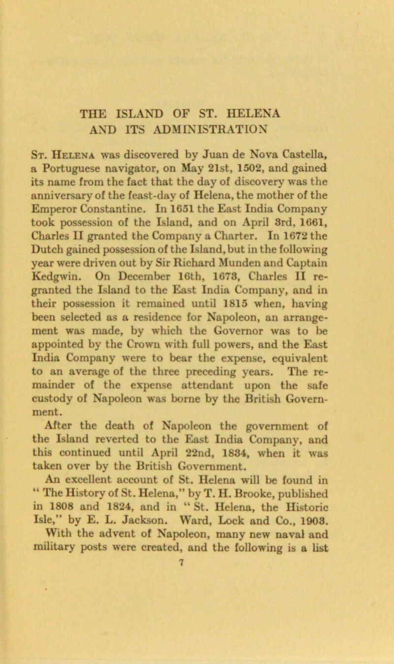 AND ITS ADMINISTRATION St. Helena was discovered by Juan de Nova Castella, a Portuguese navigator, on May 21st, 1502, and gained its name from the fact that the day of discovery was the anniversary of the feast-day of Helena, the mother of the Emperor Constantine. In 1651 the East India Company took possession of the Island, and on April 3rd, 1661, Charles II granted the Company a Charter. In 1672 the Dutch gained possession of the Island, but in the following year were driven out by Sir Richard Munden and Captain Kedgwin. On December 16th, 1673, Charles II re- granted the Island to the East India Company, and in their possession it remained until 1815 when, having been selected as a residence for Napoleon, an arrange- ment was made, by which the Governor was to be appointed by the Crown with full powers, and the East India Company were to bear the expense, equivalent to an average of the three preceding years. The re- mainder of the expense attendant upon the safe custody of Napoleon was borne by the British Govern- ment. After the death of Napoleon the government of the Island reverted to the East India Company, and this continued until April 22nd, 1834, when it was taken over by the British Government. An excellent account of St. Helena will be found in “ The History of St. Helena,” by T. H. Brooke, published in 1808 and 1824, and in “ St. Helena, the Historic Isle,” by E. L. Jackson. Ward, Lock and Co., 1903. With the advent of Napoleon, many new naval and military posts were created, and the following is a list