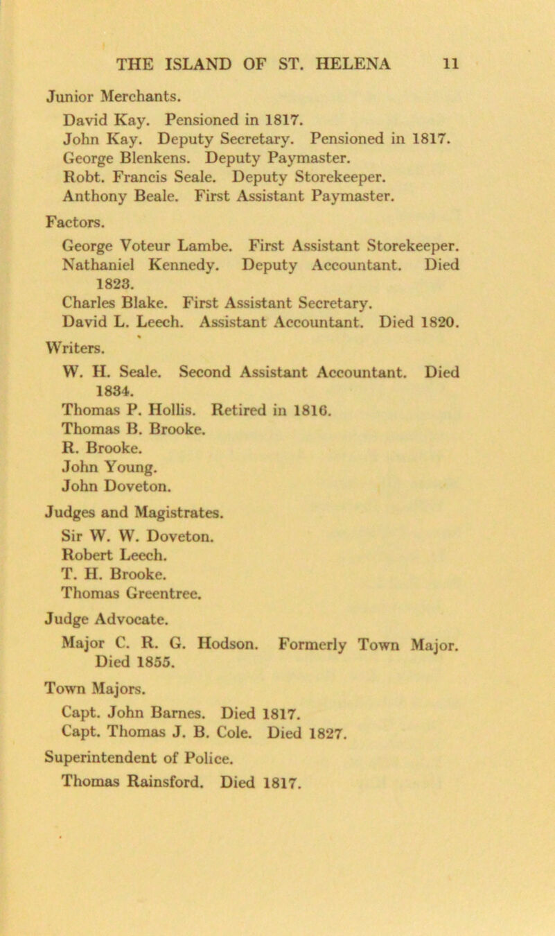 Junior Merchants. David Kay. Pensioned in 1817. John Kay. Deputy Secretary. Pensioned in 1817. George Blenkens. Deputy Paymaster. Robt. Francis Seale. Deputy Storekeeper. Anthony Beale. First Assistant Paymaster. Factors. George Voteur Lambe. First Assistant Storekeeper. Nathaniel Kennedy. Deputy Accountant. Died 1823. Charles Blake. First Assistant Secretary. David L. Leech. Assistant Accountant. Died 1820. Writers. W. H. Seale. Second Assistant Accountant. Died 1834. Thomas P. Hollis. Retired in 181G. Thomas B. Brooke. R. Brooke. John Young. John Doveton. Judges and Magistrates. Sir W. W. Doveton. Robert Leech. T. H. Brooke. Thomas Greentree. Judge Advocate. Major C. R. G. Hodson. Formerly Town Major. Died 1855. Town Majors. Capt, John Barnes. Died 1817. Capt. Thomas J. B. Cole. Died 1827. Superintendent of Police. Thomas Rainsford. Died 1817.