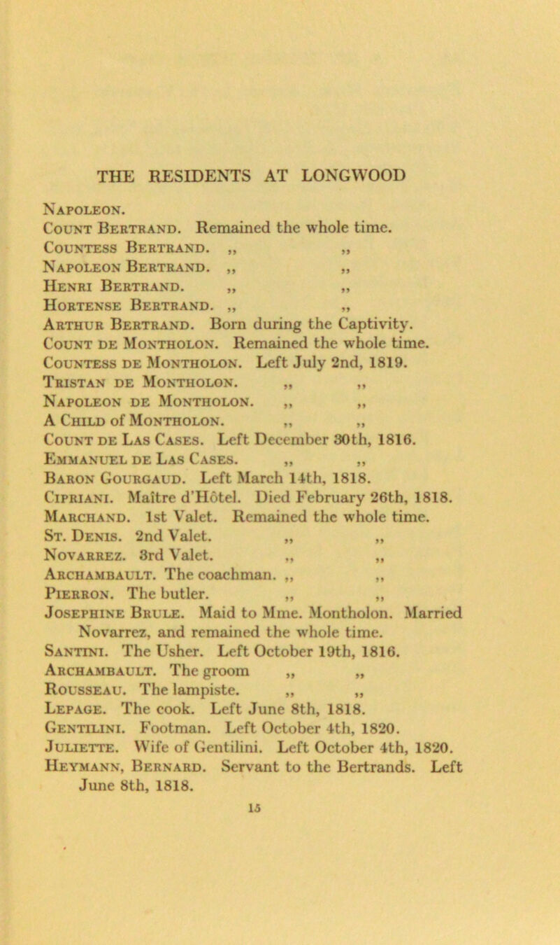 THE RESIDENTS AT LONGWOOD Napoleon. Count Bertrand. Remained the whole time. Countess Bertrand. „ „ Napoleon Bertrand. „ „ Henri Bertrand. „ „ Hortense Bertrand. „ „ Arthur Bertrand. Born during the Captivity. Count de Montholon. Remained the whole time. Countess de Montholon. Left July 2nd, 1819. Tristan de Montholon. „ ,, Napoleon de Montholon. ,, ,, A Child of Montholon. „ „ Count de Las Cases. Left December 30th, 1816. Emmanuel de Las Cases. „ „ Baron Gouroaud. Left March 14th, 1818. Cipriani. Maitre d’Hotel. Died F’ebruary 26th, 1818. Marchand. 1st Valet. Remained the w'hole time. St. Denis. 2nd Valet. „ „ Novarrez. 3rd Valet. „ ,, Archambault. The coachman. „ ,, PiERRON. The butler. „ ,, Josephine Brule. Maid to Mme. Montholon. Married Novarrez, and remained the whole time. Santini. The Usher. Left October 19th, 1816. Archambault. The groom „ „ Rousseau. The lampiste. „ „ Lepage. The cook. Left June 8th, 1818. Gentiuni. P’ootman. Left October 4th, 1820. JuuETTE. Wife of Gentilini. Left October 4th, 1820. Heymann, Bernard. Servant to the Bertrands. Left June 8th, 1818.