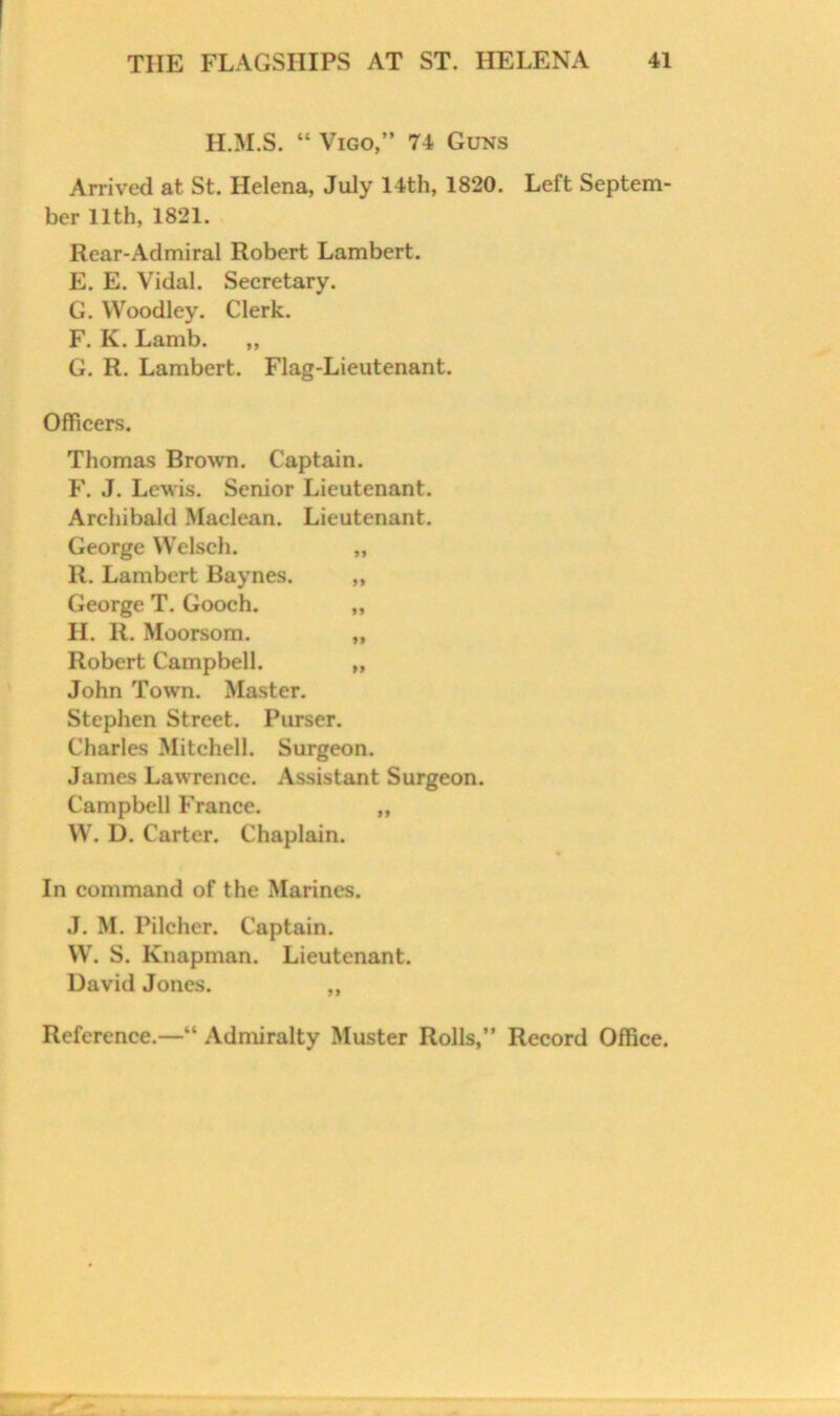 H.M.S. “ Vigo,” 74 Guns Arrived at St. Helena, July 14th, 1820. Left Septem- ber 11th, 1821. Rear-Admiral Robert Lambert. E. E. Vidal. Secretary. G. Woodley. Clerk. F. K. Lamb. ,, G. R. Lambert. Flag-Lieutenant. Officers. Thomas Brown. Captain. F. J. Lewis. Senior Lieutenant. Archibald Maclean. Lieutenant. George Welsch. „ R. Lambert Baynes. ,, George T. Gooch. „ H. R. Moorsom, „ Robert Campbell. „ John Town. Master. Stephen Street. Purser. Charles Mitchell. Surgeon. James Lawrence. Assistant Surgeon. Campbell France. „ W. D. Carter. Chaplain. In command of the Marines. J. M. Pilcher. Captain. W. S. Knapman. Lieutenant. David Jones. ,,