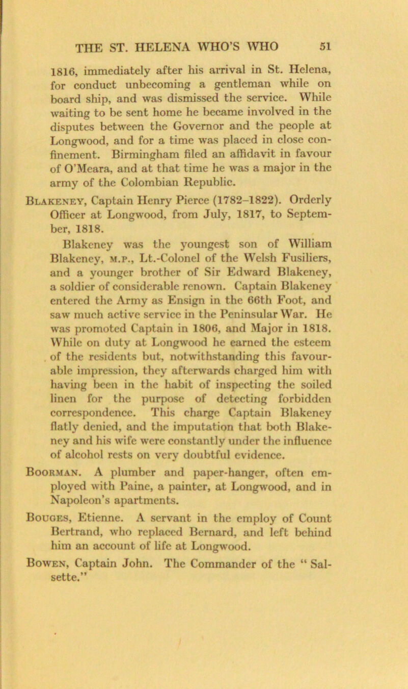 1816, immediately after his arrival in St. Helena, for conduct unbecoming a gentleman while on board ship, and was dismissed the service. While waiting to be sent home he became involved in the disputes between the Governor and the people at Longwood, and for a time was placed in close con- finement. Birmingham filed an affidavit in favour of O’Meara, and at that time he was a major in the army of the Colombian Republic. Blakeney, Captain Henry Pierce (1782-1822). Orderly Officer at Longwood, from July, 1817, to Septem- ber, 1818. Blakeney was the youngest son of William Blakeney, m.p., Lt.-Colonel of the Welsh Fusiliers, and a younger brother of Sir Edward Blakeney, a soldier of considerable renown. Captain Blakeney entered the Army as Ensign in the 66th Foot, and saw much active service in the Peninsular VV’ar. He was promoted Captain in 1806, and Major in 1818. While on duty at Longwood he earned the esteem of the residents but, notwithstanding this favour- able impression, they afterwards charged him with having been in the habit of inspecting the soiled linen for the purpose of detecting forbidden correspondence. This charge Captain Blakeney flatly denied, and the imputation that both Blake- ney and his wife were constantly under the influence of alcohol rests on very doubtful evidence. Boorman. A plumber and paper-hanger, often em- ployed with Paine, a painter, at Longwood, and in Napoleon’s apartments. Bouges, Etienne. A servant in the employ of Count Bertrand, who replaced Bernard, and left behind him an account of life at Longwood. Bowen, Captain John. The Commander of the “ Sal- sette.”