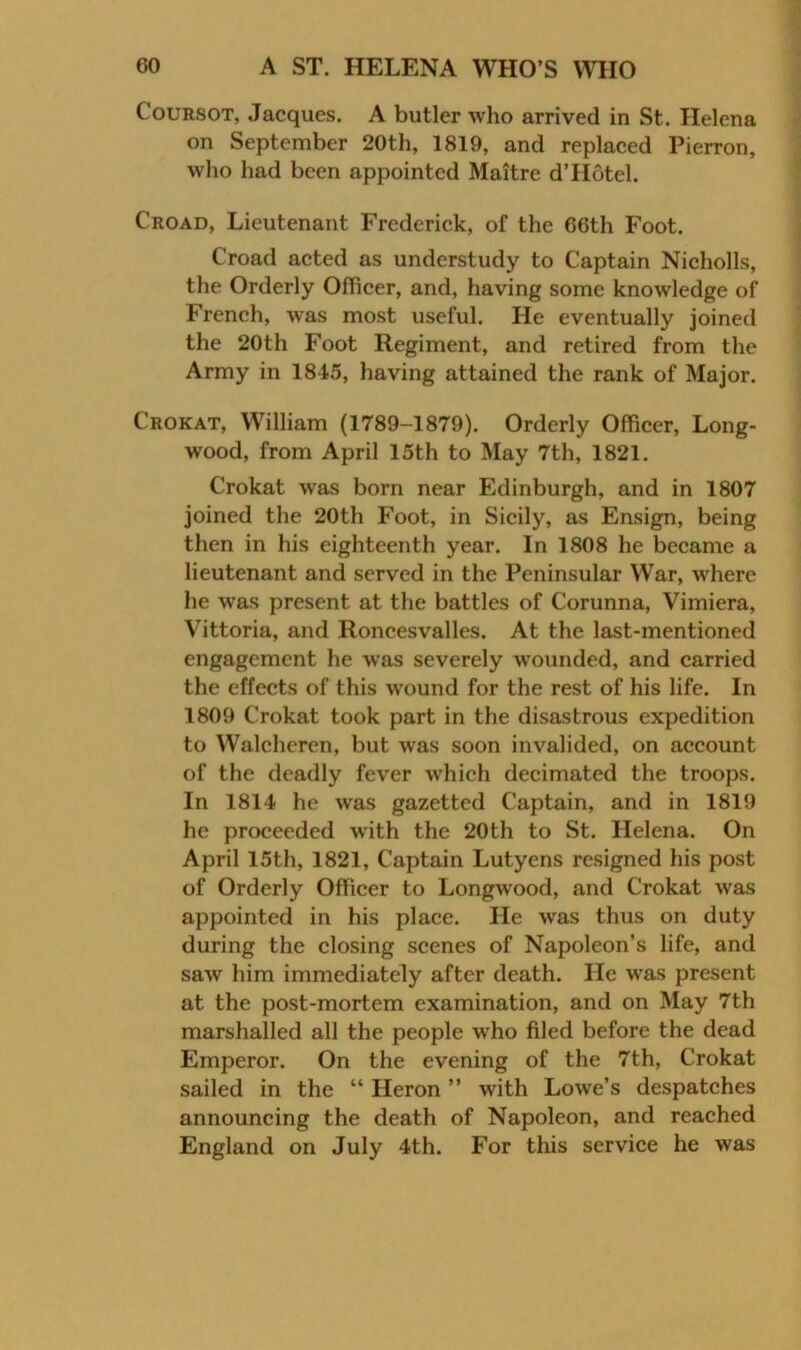 CouRSOT, Jacques. A butler who arrived in St. Helena on September 20th, 1819, and replaced Pierron, who had been appointed Maitre d’Hotel. Croad, Lieutenant Frederick, of the 66th Foot. Croad acted as understudy to Captain Nicholls, the Orderly Officer, and, having some knowledge of French, was most useful. He eventually joined the 20th Foot Regiment, and retired from the Army in 1845, having attained the rank of Major. Crokat, William (1789-1879). Orderly Officer, Long- wood, from April 15th to May 7th, 1821. Crokat w'as born near Edinburgh, and in 1807 joined the 20th Foot, in Sicily, as Ensign, being then in his eighteenth year. In 1808 he became a lieutenant and served in the Peninsular War, where he was present at the battles of Corunna, Vimiera, Vittoria, and Roncesvalles. At the last-mentioned engagement he was severely wounded, and carried the effects of this wound for the rest of his life. In 1809 Crokat took part in the disastrous expedition to Walcheren, but was soon invalided, on account of the deadly fever which decimated the troops. In 1814 he was gazetted Captain, and in 1819 he proceeded wdth the 20th to St. Helena. On April 15th, 1821, Captain Lutyens resigned his post of Orderly Officer to Longwood, and Crokat was appointed in his place. He was thus on duty during the closing scenes of Napoleon’s life, and saw him immediately after death. He was present at the post-mortem examination, and on May 7th marshalled all the people who filed before the dead Emperor. On the evening of the 7th, Crokat sailed in the “ Heron ” with Lowe’s despatches announcing the death of Napoleon, and reached England on July 4th. For this service he was