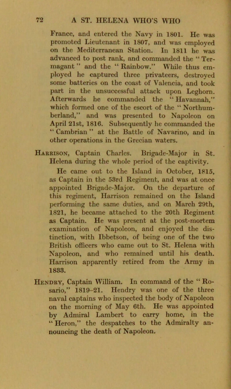 France, and entered the Navy in 1801. He was promoted Lieutenant in 1807, and was employed on the Mediterranean Station. In 1811 he was advanced to post rank, and commanded the “ Ter- magant ” and the “ Rainbow.” W’hile thus em- ployed he captured three privateers, destroyed some batteries on the coast of Valencia, and took part in the unsuccessful attack upon Leghorn. Afterwards he commanded the “ Havannah,” which formed one of the escort of the “ Northum- berland,” and was presented to Napoleon on April 21st, 1816. Subsequently he commanded the “ Cambrian ” at the Battle of Navarino, and in other operations in the Grecian waters. Harrison, Captain Charles. Brigade-Major in St. Helena during the wdiole period of the captivity. He came out to the Island in October, 1815, as Captain in the 53rd Regiment, and was at once appointed Brigade-Major. On the departure of this regiment, Harrison remained on the Island performing the same duties, and on March 29th, 1821, he became attached to the 20th Regiment as Captain. He was present at the post-mortem examination of Napoleon, and enjoyed the dis- tinction, with Ibbetson, of being one of the two British officers who came out to St. Helena with Napoleon, and who remained until his death. Harrison apparently retired from the Army in 1833. Hendry, Captain William. In command of the “ Ro- sario,” 1819-21. Hendry was one of the three naval captains who inspected the body of Napoleon on the morning of May 6th. He was appointed by Admiral Lambert to carry home, in the “ Heron,” the despatches to the Admiralty an- nouncing the death of Napoleon.