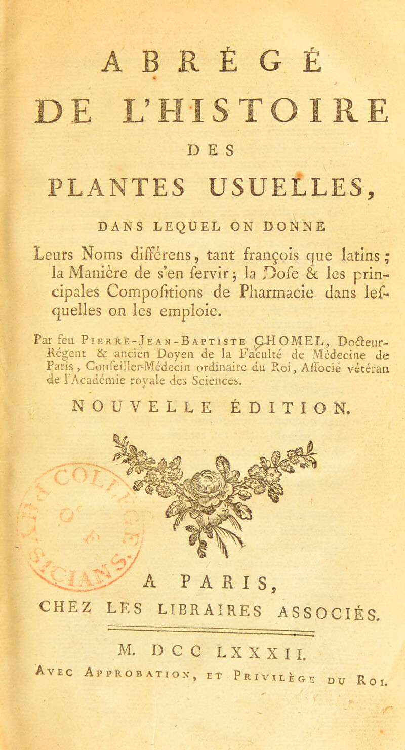 ABRÉGÉ DE L’EIISTOIRE DES PLANTES USUELLES, DANS LEQUEL ON DONNE Leurs Noms différens, tant françois que latins ; la Manière de s’en fervir j la Dofe & les prin- cipales Comportions de Pharmacie dans lef- quelles on les emploie. Par feu Pierre-Jean-Baptiste ÇM O M E L , Doéteiir- Régent & ancien Doyen de la Faculté de Médecine de Paris, Confeiller-Médecin ordinaire du R.oi, Affocié vétéran de l’Académie royale des Sciences, NOUVELLE ÉDITION. CHEZ LES LIBRAIRES ASSOCIÉS. M. DCC LXXXII. Avec Approbation, et Privilège DU Roi,