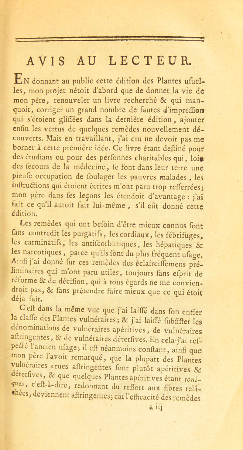 AVIS AU LECTEUR. En donnant au public cette édition des Plantes ufuel- les^ mon projet nétoit d’abord que de donner la vie de mon père, renouveler un livre recherché & qui man- quoit, corriger un grand nombre de fautes d’impreflîon qui s’étoient glilTées dans la dernière édition, ajouter enfin les vertus de quelques remèdes nouvellement dé- couverts. Mais en travaillant, j’ai cru ne devoir pas me borner à cette première idée. Ce livre étant deftiné pour des étudians ou pour des perfonnes charitables qui, loi» des fecours de la médecine, fe font dans leur terre une pieufe occupation de foulager les pauvres malades , les inftruélions qui étoient écrites m’ont paru trop refferréesj mon père dans fes leçons les étendoit d’avantage : j’ai fait ce qu’il auroit fait lui-même , s’il eût donné cette édition. Les remedes qui ont befoin d’être mieux connus font fans contredit les purgatifs, les cordiaux, les fébrifuges, les carminatifs, les antifeorbutiques, les hépatiques &: les narcotiques , parce quils font du plus fréquent ufage. Ainfi j ai donne fur ces remèdes des éclaircilfemens pré- liminaires qui m ont paru utiles, toujours fans efprit de réforme & de décifion, qui à tous égards ne me convien- droit pas, de fans prétendre faire mieux que ce qui étoit déjà fait. C’eft dans la même vue que j’ai lailTé dans fon entier la claffe des Plantes vulnéraires j & j’ai laifle fubfifter les dénominations de vulnéraires apéritives, de vulnéraires aftringentes, & de vulnéraires déterfives. En cela’j’ai ref- peéle 1 ancien ufagej il eft néanmoins confiant, ainfi que mon père l’avoit remarqué, que la plupart des Plantes vulnéraires crues afiringentes font plutôt apéritives & deterfives, & que quelques Plantes apéritives étant toni^ c’efi4-dire, redonnant du refibrt aux fibres rela- «nees, deviennent aftringentes j car l’efficacité des remedes a iij