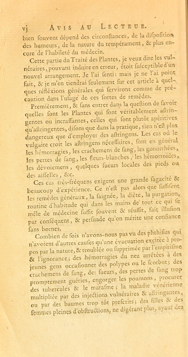 vj Avis au L e c t e u p.. bien fouvent dépend des circonftances, de la difpofitioiî des hameurs, de la nature du tenipérament, & plus en- core de l’habileté du médecin. Cette partie- du Traité des Plantes, je veux dire les vul- néraires, pouvant induire en erreur, étoit fulceptible d un nouvel arrangement. Je l’ai fenti: mais je ne lai point fait, & je m’en tiendrai feulement fur cet article à quel- ques réfléxions générales qui ferviront comme de pré- caution dans l’ufage de ces fortes de remèdes. _ Premièrement, & fans entrer dans la queftion de favoir quelles font les Plantes qui font véritablement afcrin- gentes ou incraffantes, celles qui font plutôt apéritives qu’aftringentes, difons que dans la pratique, rien n eit. p us. dangereux que d’employer des aftringens. Les cas ou le vulgaire croit les aftringens néceffaires, font en généra les hémorragies, les crachemens de fang, les gonorrhées^ les pertes de fang, les fleurs-blanches , les hemoaoides, les dévoiemens, quelques fueurs locales des pieds ou des aiflelles, &ç. -..'5, Ces cas très-fréquens exigent une grande iagac^e beaucoup d’expérience. Ce n’eft pas^ alors que fuffifent les remèdes généraux, la faignée, la diete, a puiga , routine d’habitude qui dans les mains devront ce qui .e mêle de médecine fuffit fouvent & réuflit, fait lUufion par conféquent, & perfuade qu’on mérite une confiance fans bornes. , Combien de fois n^avons-nous pas vu des phthifics qui n’avoient d’autres caufes qu’une évacuation excitee a pio- ,pos par la nature, & troublée ou fupprimée pari empirifi^im & l’ignorance 5 des hémorragies du nez arretees a jeunes gens occafionner des polypes ou le fcoibut, des Lcheilens de fimg, des fueurs, des pertes de fang trop promptement guéries, engorger les ^ des tubercules & le marafme ; a ma.a m multipliée par des injeaions vulnéraires îx ’ ou par des baumes trop tôt prefcrits ; des filles des femmes pleinçs d’obftruaions, ne digérant plus, ayau. ucs