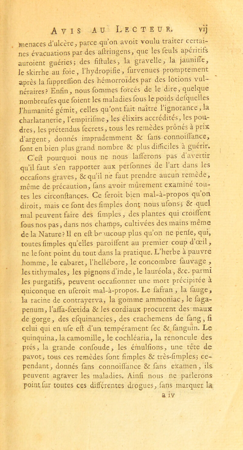 îîienaces d’ulcci'ej parce quon avoit voulu traiter certai- nes évacuations par des aftringens, que les feuls apéritifs auroient guéries j des fiftules, la gravelle, la jauniffe, le skirrhe au foie, fhydropifie, furvenues promptement après la fuppreflion des hémorroïdes par des lotions vul- néraires? Enfin, nous fommes forces de le dire, quelque nombreufes que foient les maladies fous le poids defquelles l’humanité gémit, celles qu’ont fait naître 1 ignorance, la charlatanerie, l’empirifme, les élixirs accrédités, les pou- dres, les prétendus fecrets, tous les remedes piones a prix d’argent, donnés imprudemment & fans connoiffance, font en bien plus grand nombre & plus difficiles à guérir. C’efl: pourquoi nous ne nous lafferons pas d’avertir qu’il faut s’en rapporter aux perfonnes de 1 art dans les occafîons graves, & qu’il ne faut prendre aucun remede, même de précaution, fans avoir mûrement examiné tou- tes les circonftances. Ce feroit bien mal-a-propos qu on diroit, mais ce font des lîmples dont nous ufons; &c quel mal peuvent faire des fimples, des plantes qui croiffent fous nos pas, dans nos champs, cultivées des mains même de la Nature? Il en eft be uicoup plus qu’on ne penfe, qui, toutes fimples quelles paroiifent au premier coup d’œil, ne le font point du tout dans la pratique. L herbe a pauvre homme, le cabaret, l’hellébore, le concombre fauvage , les tithymales, les pignons d’inde, le lauréola, &c. parmi les purgatifs, peuvent occafîonner une mort précipitée a quiconque en uferoit mal-à-propos. Le fafran , la fauge, la racine de contrayerva, la gomme ammoniac, le faga- penum, l’alTa-fœtida & les cordiaux procurent des maux de gorge, des efquinancies, des crachemens de fang, fi celui qui en ufe eft d’un tempérament fec &, fanguin. Le quinquina, la camomille, le cochléaria, la renoncule des prés, la grande confonde, les émulfions, une tête de pavot, tous ces remèdes font fimples & très-fîmples3 ce- pendant, donnés fans connoiffance & fans examen, ils. peuvent agraver les maladies. Ainfî nous ne parlerons point fur toutes ces différentes drogues, fans marquer la a iv