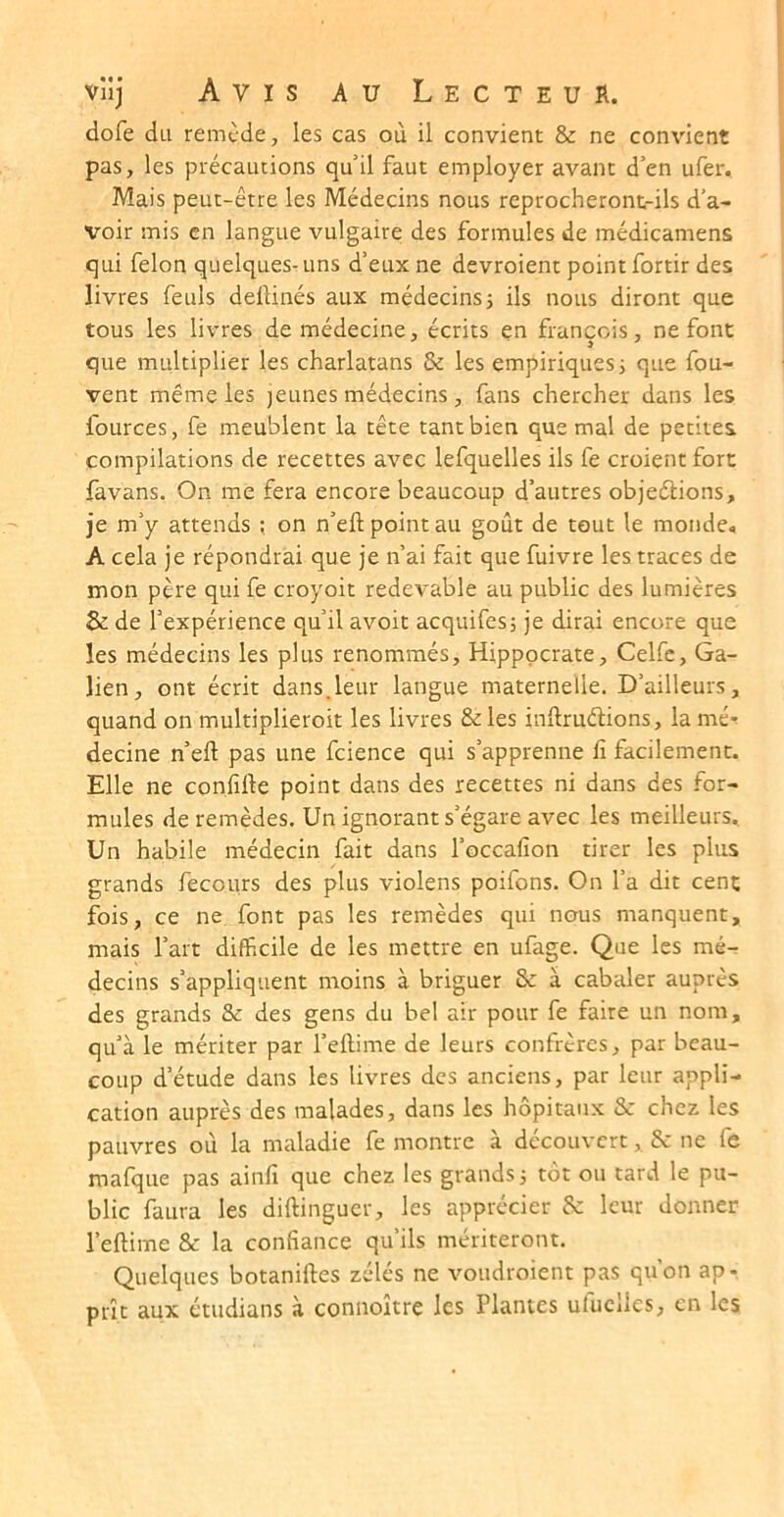 dofe du remC’de, les cas où il convient & ne convient pas, les précautions qu il faut employer avant d'en ufer. Mais peut-être les Médecins nous reprocheront-ils d’a- voir mis en langue vulgaire des formules de médicamens qui félon quelques-uns d’eux ne devroient point fortir des livres feuls deftinés aux médecinsj ils nous diront que tous les livres de médecine, écrits en francois, ne font que multiplier les charlatans & les empiriques j que fou- vent même les jeunes médecins , fans chercher dans les fources, fe meublent la tête tant bien que mal de petites compilations de recettes avec lefquelles ils fe croient fort favans. On me fera encore beaucoup d’autres objections, je m’y attends on n’eft point au goût de tout le monde, A cela je répondrai que je n’ai fait que fuivre les traces de mon père qui fe croyoit redevable au public des lumières & de l’expérience qu’il avoir acquifesj je dirai encore que les médecins les plus renommés, Hippocrate, Celfc, Ga- lien, ont écrit dans.leur langue maternelle. D’ailleurs, quand on multiplieroit les livres &les inltruélions, la mé-! decine n’eft pas une fcience qui s’apprenne fi facilement. Elle ne confifte point dans des recettes ni dans des for- mules de remèdes. Un ignorant s’égare avec les meilleurs. Un habile médecin fait dans l’occafion tirer les plus grands fecours des plus violens poifons. On l’a dit cent fois, ce ne font pas les remèdes qui nous manquent, mais l’art difficile de les mettre en ufage. Que les mé- decins s’appliquent moins à briguer & à cabaler auprès des grands & des gens du bel air pour fe faire un nom, qu’à le mériter par l’eftime de leurs confrères, par beau- coup d’étude dans les livres des anciens, par leur appli- cation auprès des malades, dans les hôpitaux & chez les pauvres où la maladie fe montre à découvert, 8c ne fe mafque pas ainfi que chez les grands i tôt ou tard le pu- blic faura les diftinguer, les apprécier 8c leur donner l’eftime Sc la confiance qu’ils mériteront. Quelques botaniftes zélés ne voudroient pas qu’on ap- prît aux étudians à connoître les Plantes ufuclles, en les