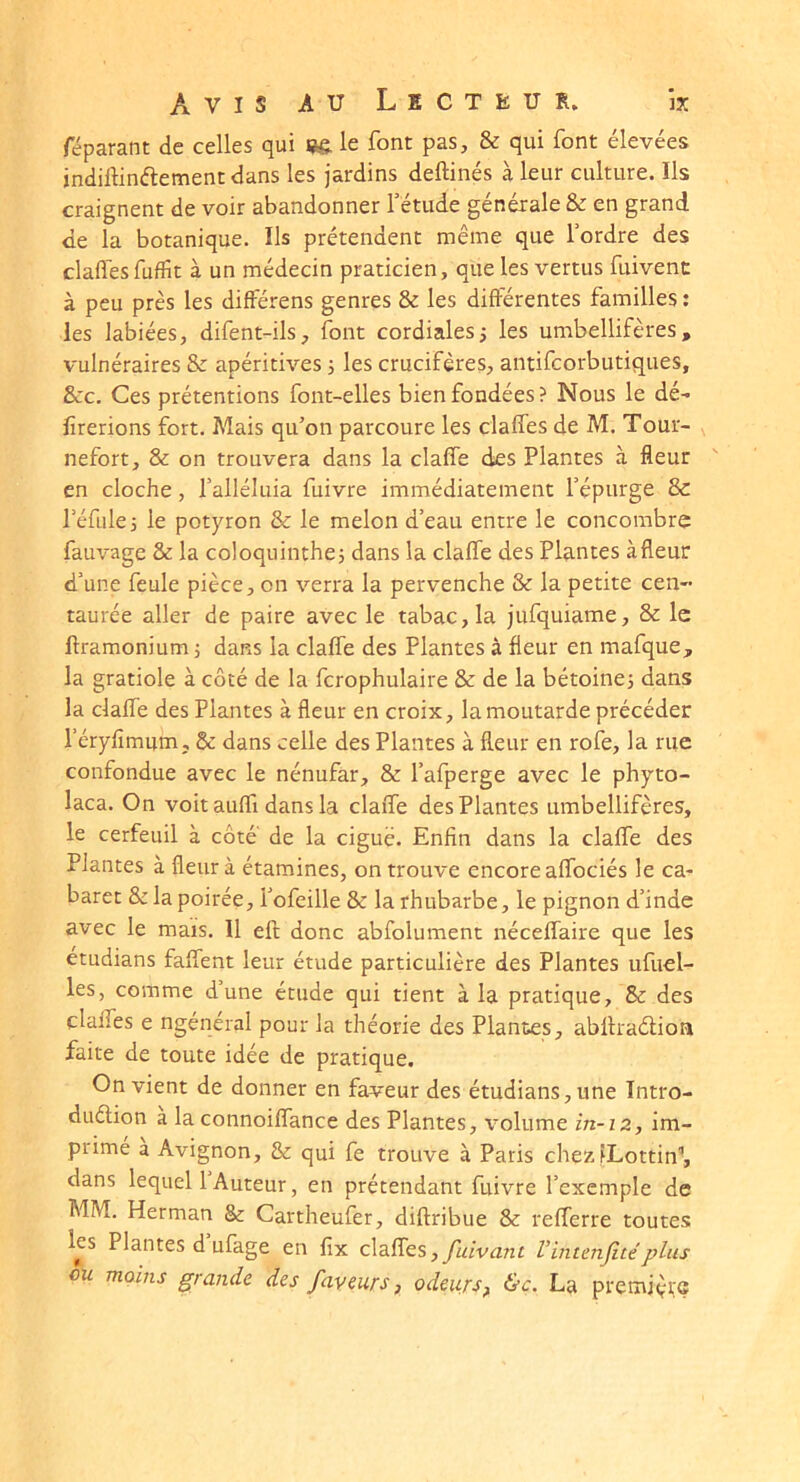 réparant de celles qui le font pas, & qui font élevées indiftinélement dans les jardins deftinés à leur culture. Ils craignent de voir abandonner f étude générale & en grand de la botanique. Ils prétendent même que l’ordre des claflesfuffit à un médecin praticien, que les vertus fuivent à peu près les différens genres & les différentes familles ; les labiées, difent-ils, font cordialesi les umbellifères, vulnéraires & apéritives s les crucifères, antifcorbutiques, &c. Ces prétentions font-elles bien fondées? Nous le dé- lirerions fort. Mais qu’on parcoure les claffes de M. Tour- nefort, & on trouvera dans la claffe des Plantes à fleur en cloche, falléluia fuivre immédiatement l’épurge & réfuie 5 le potyron & le melon d’eau entre le concombre fauvage & la coloquinthes dans la claffe des Plantes àfleur d’une feule pièce, on verra la pervenche & la petite cen- taurée aller de paire avec le tabac, la jufquiame, & le ftramonium j dans la claffe des Plantes à fleur en mafque, la gratiole à côté de la fcrophulaire & de la bétoinei dans la claffe des Plantes à fleur en croix, la moutarde précéder réryfîmum, &: dans celle des Plantes à fleur en rofe, la rue confondue avec le nénufar, & l’afperge avec le phyto- laca. On voit auffi dans la claffe des Plantes umbellifères, le cerfeuil à côté' de la ciguë. Enfin dans la claffe des Plantes à fleur à étamines, on trouve encore affociés le ca- baret & la poirée, l’ofeille & la rhubarbe, le pignon d’inde avec le mais. Il eft donc abfolument néceffaire que les étudians faffent leur étude particulière des Plantes ufuel- les, comme dune étude qui tient à la pratique, Sc des claffes e ngénéral pour la théorie des Plantes, abllradion faite de toute idée de pratique. On vient de donner en faveur des étudians, une Intro- duétion a la connoiffance des Plantes, x^'olume in-iz, im- prime a Avignon, & qui fe trouve à Paris chez fLottin’, dans lequel 1 Auteur, en prétendant fuivre l’exemple de MM. Herman & Cartheufer, diftribue & refferre toutes les Plantes d’ufage en lix claffes,yh/vanr rintenjîté plus ou moins grande des faveurs, odeurs, &c. La premjyvç