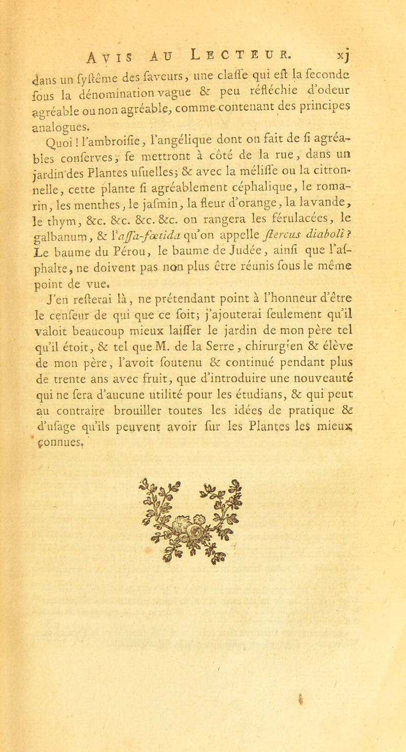 <îans un fyttêmc des faveurs j une clafïe cjui efl la féconde fous la dénomination vague & peu réfléchie d odeur agréable ou non agréable, comme contenant des principes analogues. Quoi ! Tambroifie, l’angélique dont on fait de fi agréa- bles conferves, fe mettront à côté de la rue, dans un jardin des Plantes ufuelles3 & avec la mélifle ou la citrom nelle, cette plante fi agréablement céphalique, le roma- rin, les menthes, le jafmin, la fleur d’orange, la lavande, le thym, &c. &c. &c. &c. on rangera les férulacées, le galbanum, & Vaj[fa-fœtida(\VL on appelle Jîercus diaholi? Le baume du Pérou, le baume de Judée, ainfi que l’af- phalce, ne doivent pas non plus être réunis fous le même point de vue. J’en refterai là, ne prétendant point à l’honneur d’être le cenfeur de qui que ce foit; j’ajouterai feulement qu’il valoit beaucoup mieux lailfer le jardin de mon père tel qu’il étoit, & tel que M. de la Serre , chirurgien & élève de mon père, l’avoit foutenu 8c continué pendant plus de trente ans avec fruit, que d’introduire une nouveauté qui ne fera d’aucune utilité pour les étudians, 8c qui peut au contraire brouiller toutes les idées de pratique 8c d’ufage qu’ils peuvent avoir fur les Plantes les mieux ‘ çonnues.