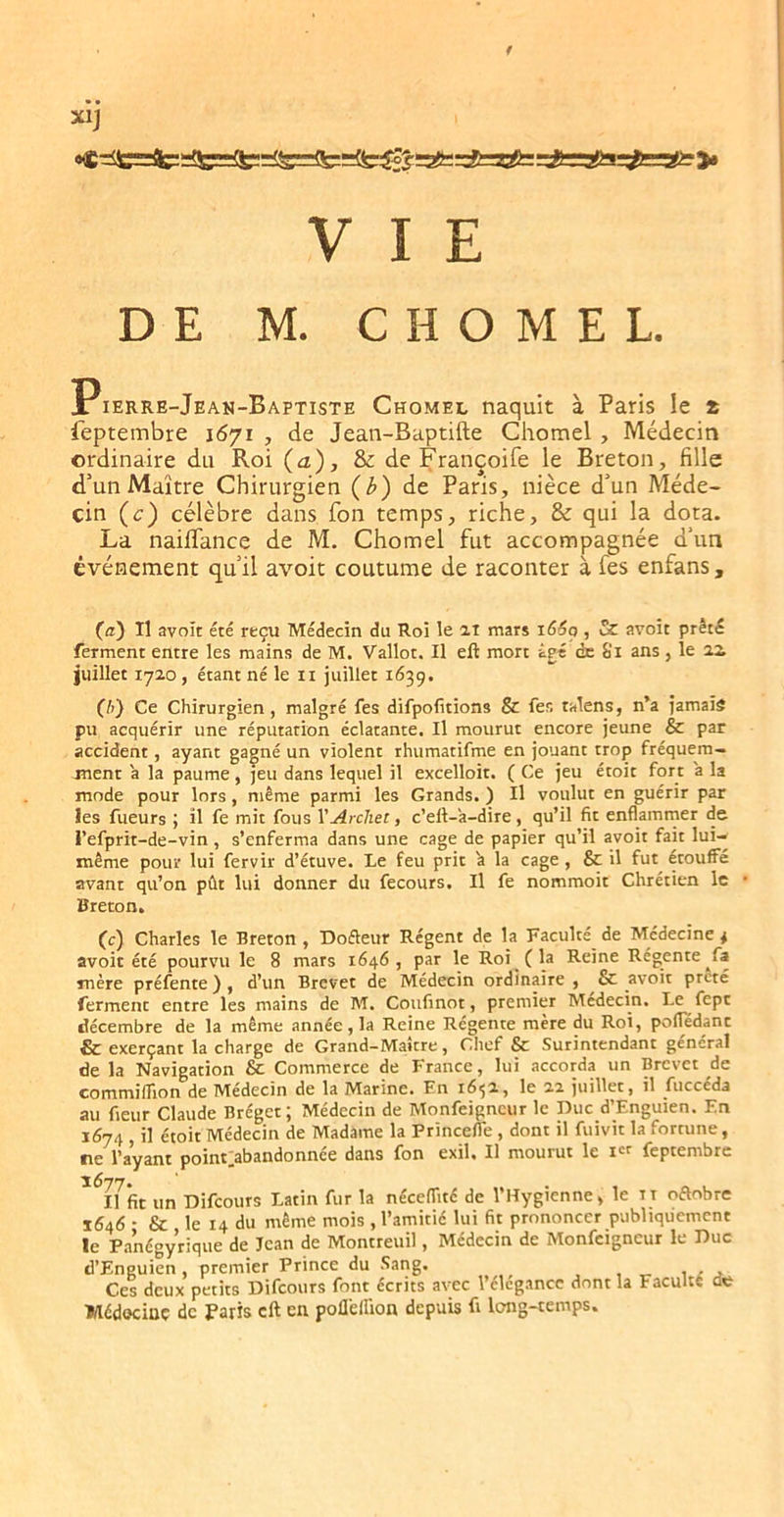 DE M. CHOMEE. Pierre-Jean-Baptiste Chomel naquit à Paris le * feptembre 1671 , de Jean-Baptifte Chomel , Médecin ordinaire du Roi (a), & de Françoife le Breton, fille d’un Maître Chirurgien (l>) de Paris, nièce d’un Méde- cin (c) célèbre dans fon temps, riche, & qui la dota. La naiffance de M. Chomel fut accompagnée d’un événement qu’il avoit coutume de raconter à fes enfans, Ca) Il avoir été reçu Médecin du Roi le ai mars i66q , & avoit prêté ferment entre les mains de M. Vallot. Il eft mort âgé de Si ans , le oa juillet lyao, étant né le ii juillet 1639. (!>} Ce Chirurgien, malgré fes difpofitions & fer. talens, n’a jamais pu acquérir une réputation éclatante. Il mourut encore jeune & par accident, ayant gagné un violent rhumatifme en jouant trop fréquem- jnent a la paume, jeu dans lequel il excelloit. ( Ce jeu étoit fort a la mode pour lors, même parmi les Grands. ) Il voulut en guérir par les fueurs ; il fe mit fous VArchet, c’eft-a-dire, qu’il fit enflammer de l’efprit-de-vin, s’enferma dans une cage de papier qu’il avoit fait lui- même pour lui fervir d’étuve. Le feu prit 'a la cage , & il fut^ étouffé avant qu’on pût lui donner du fecours. Il fe nommoit Chrétien le Breton. (c) Charles le Breton , Dofleur Régent de la Faculté de Médecine * avoit été pourvu le 8 mars 1646, par le Roi (la Reine Régente ^fa mère préfente ) , d’un Brevet de Médecin ordinaire , & avoit prêté ferment entre les mains de M. Coufinot, premier Médecin. Le fept décembre de la même année, la Reine Régente mère du Roi, pofTédant & exerçant la charge de Grand-Maître, Chef & Surintendant général de la Navigation & Commerce de France, lui accorda un Brevet de commiflion de Médecin de la Marine. En 165a, le aa juillet, il fuccéda au fieur Claude Bréget; Médecin de Monfeigneur le Duc d’Enguien. En 1674 il étoit Médecin de Madame la Princeffe , dont il fuivit la fortune, fie l’ayant point_^abandonnée dans fon exil. Il mourut le feptembre Il fit un Difeours Latin fur la nécefiité de l’Hygienne, le tt oélobre 1646 - & le 14 du même mois , l’amitié lui fit prononcer publiquement le P.anégyrique de Jean de Montreuil, Médecin de Monfeigneur le Duc d’Eneuien, premier Prince du Sang. Ces deux petits Difeours font écrits avec 1 élégance dont la Faculté de Médociaç de Paris cft en poflelfion depuis fi long-temps.
