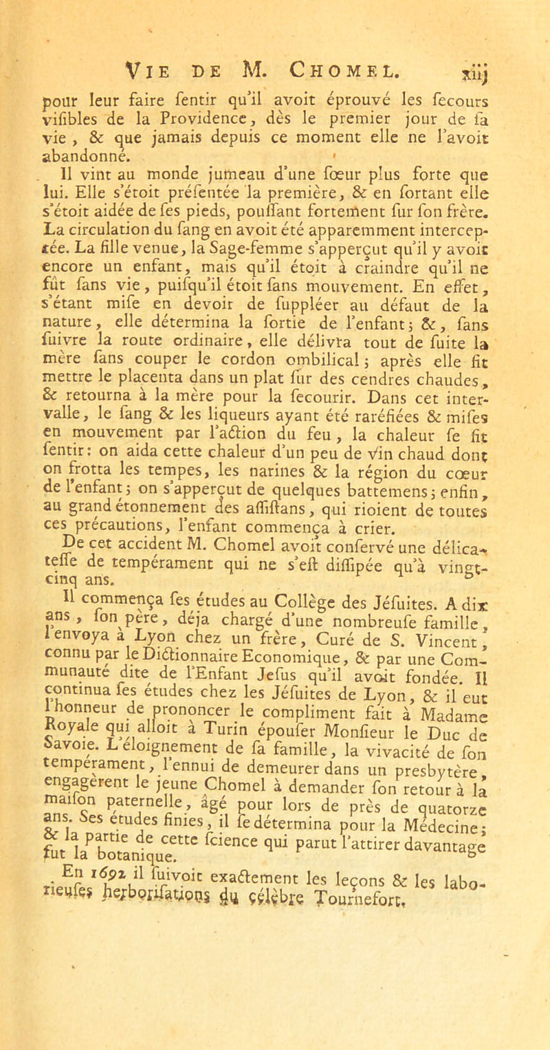 Vie de M. Chômel. xiij pour leur faire fentir qu'il avoir éprouvé les fecours vifibles de la Providence, dès le premier jour de fa vie , & que jamais depuis ce moment elle ne Tavoit abandonné. • 11 vint au monde jumeau d’une fœur plus forte que lui. Elle s’étoit préfentée la première, & en fortant elle s’étoit aidée de fes pieds, pouffant fortement fur fon frère. La circulation du fang en avoir été apparemment intercep- tée. La fille venue, la Sage-femme s’apperçut qu’il y avoic encore un enfant, mais qu’il étqit à craindre qu’il ne fût fans vie , puisqu’il étoit fans mouvement. En effet, s’étant mife en devoir de fuppléer au défaut de la nature, elle détermina la fortie de l’enfant ; &:, fans fuivre la route ordinaire, elle délivra tout de fuite la mère fans couper le cordon ombilical; après elle fit mettre le placenta dans un plat fur des cendres chaudes , & retourna à la mère pour la fecourir. Dans cet inter- valle, le fang & les liqueurs ayant été raréfiées & mifes en mouvement par l’aélion du feu, la chaleur fe fit fentir; on aida cette chaleur d’un peu de Vin chaud dont on frotta les tempes, les narines & la région du coeur de 1 enfant; on sappercut de quelques battemens; enfin, au grand etonnement des afliftans, qui rioient de toutes ces précautions, l’enfant commença à crier. De cet accident M. Chomel avoir confervé une délica» teffe de tempérament qui ne s eft difïipée qu’à vingt- cinq ans. f -1 £> Il commença fes études au Collège des Jéfuites. A dix ans, lonpere, déjà chargé d’une nombreufe famille, I envoya a Lyon chez un frère. Curé de S. Vincent, connu par leDiétionnaire Economique, & par une Com- munauté dite^ de l’Enfant Jefus qu’il avoit fondée. Il continua fes études chez les Jéfuites de Lyon, & il eut 1 honneur de prononcer le compliment fait à Madame Royale qui alloit a Turin époufer Monfieur le Duc de Savoie. Leloignement de fa famille, la vivacité de fon tempérament ,1 ennui de demeurer dans un presbytère engagèrent le jeune Chomel à demander fon retour à la maifon paternelle , âgé pour lors de près de quatorze ans Ses etudes finies, il fe détermina pour la Médecine: la^irer davantage T-exadement les leçons & les labo- r eafes hejrbQfffauops ççlèbre Tournefort,