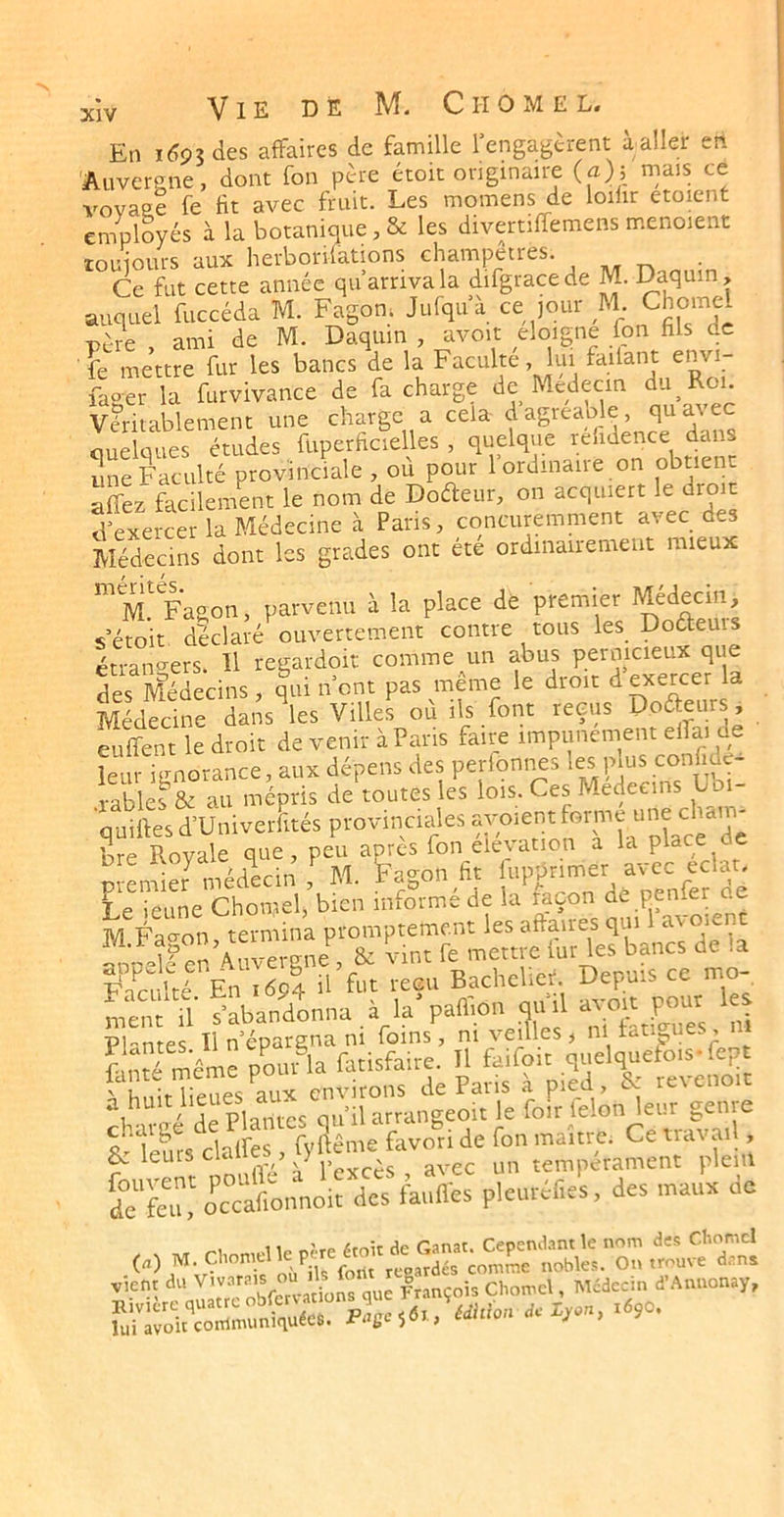 En 1^93 des affaires de famille l’engagèrent à aller en Auvergne, dont fon père étok originaire (a); rnais ce voyage fe fit avec fruit. Les momens de loilir etoient employés à la botanique , & les divertiffemens m.enoient touiours aux herborifations champêtres. . Ce fut cette année qu’arriva la difgracede M. Da^uin, auquel fuccéda M. Fagon. Jurqu’à ce jour M T)ère ami de M. Daquin , avoit éloigné fon fils de îe mettre fut les bancs de la Faculté lu. Allant e„«- faser la furvivance de fa charge de Medecm du Roi. vfti.ableme.it une charge a cela d'agteable, quw-ec ouelques études fuperficielles , quelque reiidence dans une Faculté provinciale , où pour rordinaire on obtient affez facilement le nom de Dofteur, on acquiert le droi d’exercer la Médecine à Paris, concuremment avec des Médecins dont les grades ont été ordinairement mieux “m'Fagon, parvenu à la place de premier serait déclaré ouvertement contre tous les Doaeuis étran<^ers. H regardoit comme un abus pernicieux que des Médecins qui n’ont pas même le droit d exercer a MédSe da’s^es Villel où ils font reçus Poaeurs, euffent le droit de venir à Paris faire impunément elfai de leur ignorance, aux dépens des perlonnes râbles & au mépris de toutes les lois. Ces Médecins Lbi- quiftes d’Univerfités provinciales bre Royale que, peu après fon élévation a la place ^ oi-emieJ médecin , M. Fagon fit lupprimer a\cc éclat. Le ieune Chomelj bien informé de la raçon de penfer ae M Fac^on termina promptement les affaires qui 1 avouent Ïnn4?en Auvergne , & vint fe mettre fur les bancs de la Fn^r’té En 1604 ü fut reçu Bachelict. Depuis ce mo- ment\l’ s’abandonna à la^aflion qu’il ™ Plantes II n’épargna m foins, m veilles , ni tangues, m tofmême pouAa farisfaire. Il faifoir ^ Vmk lieues aux environs de Pans a pied, revenoi 1 nV^rPla^itcs cu’ilarrangeoit le foir félon leur genre & ïeurs^clafres , fyflême favori de fon maître. Ce travail, îe''fciw oc'’cafto.lnoit des fauHes pleutélies, des mauu de viem J.. Chôme., MiJec». f A.u.on.y,