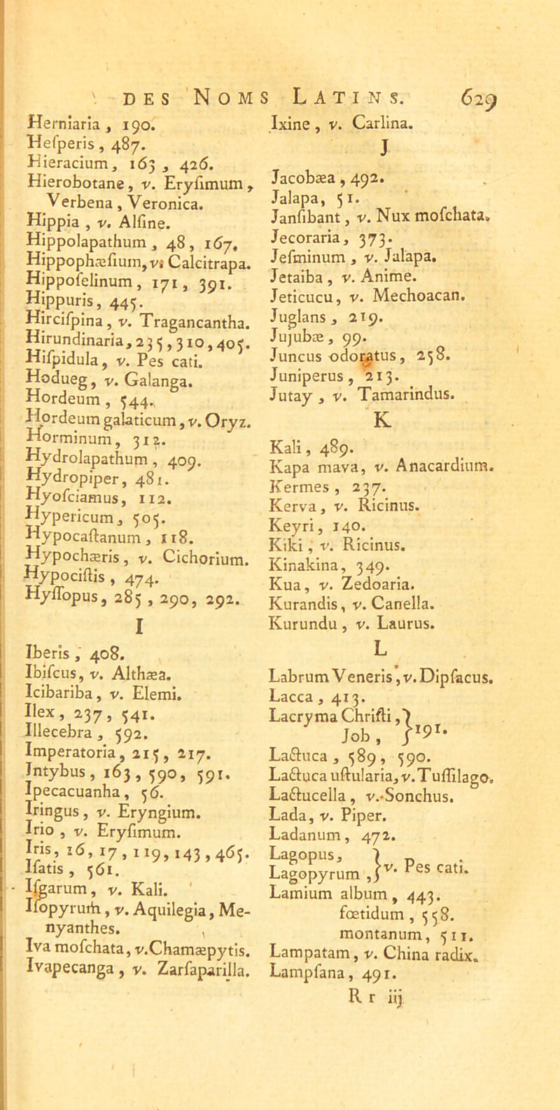 Herniaria , 190. Hefperis, 487. Jîieracium, 163 3 426. HIerobotane, v. Eryfimum, Verbena, Veronica. Hippia , V. Alfine. Hippolapathum, 48, 167, HippophæfiuiHjVJ Calcitrapa. Hippofelinum, 171, 391. Hippuris, 445. Hircifpina, v. Tragancantha. Hirundinaria, 23 <, 310,40?. Hifpidula, V. Pes cati. Hodueg, V. Galanga. Hordeum, 544., Hordeum galaticum, v. Oryz. Horminum, 312. Hydrolapathum, 409. Hydropiper, 481. Hyofciamus, 112. Hypericunij 505. Hypocaftanum J I18. Hypochæris, v. Cichorium. Hypociftis , 474, Hyffopus, 285 , 290, 292. I Ixine, V. Carlina. J Jacobæa ,492. Jalapa, 51* Janfibant, v. Nux mofchata. Jecoraria, 373. Jefminum, v. Jalapa, Jetaiba, v. Anime. Jeticucu, V. Mechoacan. Juglans J 219. Jujubæ, 99. Juncus odor^tus, 258. Juniperus , 213. Jutay 3 V. Tamarindus. K Kali, 489. Kapa mava, v. Anacardiiim. Kermes , 237. Kerva, v. Ricinus. Keyri, 140. Kiki, V. Ricinus. Kinakina, 349. Kua, V. Zedoaria. Kurandis, v. Canella. Kurundu, v. Laurus. Iberls , 408. Ibifcus, V. Althæa. Icibariba, v. Elemi. Ilex, 237, 541. Illecebra, 592. Imperatoria, 213, 217. Intybus, 163, 590, 591. Ipecacuanha, 36. Iringus, v. Eryngium. Irio , V. Eryfimum. Iris, 16, 17,119, i43,4^>5- llatis , 361. • Ijgarum, v. Kali. ' Ifopyrurii, v. Aquilegia, Me- nyanthes. , Iva mofchata, v.Chamæpytis. Ivapecanga, v. Zarfaparijla. Labrum Veneris, v. Dipfacus. Lacca ,413. Lacryma Chrifti ,7 Job, 1*91. LaiSuca , 389 , 390. Laâuca uftularia, v.Tulîîlago. Laftucella, v.'Sonchus, Lada, V. Piper. Ladanum, 472. Lagopus, ■) Lagopyrum Lamium album, 443. fœtidum ,358. montaniim, 311. Lampatam, V. China radix. Lampfana, 491. R r iij