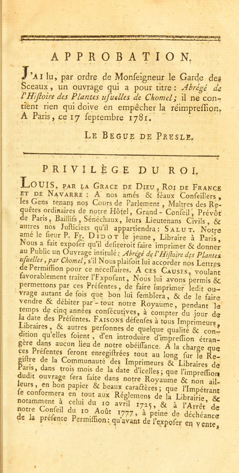 APPROBATION» J’ai b, par ordre de Monfeigneur le Qarde de? Sceaux, un ouvrage qui a pour titre : Abrégé ds VHiJloire des Plantes ufuelles de Chomel; il ne con-t tient rien qui doive en empêcher la réimpreffion» À Paris, ce 17 feptembre 1781. Le Begue de Presle» PRIVILÈGE DU RQL Louis, par ;.a Grace pe Dieu, Roi de Francs rT DE Navarre ; A nos amés & féaux Confeillers , l^s^Gens tenanç no? Cours de Parlement , Maîtres des Re- quêtes ordinaires de notre Hôtel, Gra;nd- ConfeU', Prévôt de Pans, Baillifs, Sénéchaux, leurs Lieutenans Civils, & autres nos Jufticiei;s qu’il appartiendra: Salut. Notre ^e le heur P. Fr. D i d o T lé jeune , Libraire à Paris, expofer qu’il defireroit faire imprimer & donner au Public un Ouvrage intitulé : ^ére^é de VIMoire des Plantes, ujudles ,j)ar Chomel, s’il Nousplaifoit lui accorder nos Lettres de Permiffion pour ce nécelTaires. A CEs Lauses, voulant favorablement traiter l’Fxpofant, Nous lui avons permis & permettons par ces Préfentes, de faire imprimef ledit ou- vrage autant de fois que bon lui femblera, & de le faire vendre & débiter par - tout notre Royaume, pendant le temps de cinq années confécutives, à compter du jour dg la date des Préfentes. Faisons défenfes à tous Imprimeurs, ^ibraires, & autres perfonnes de quelque qualité & con- dition qu elles foient , d’en introduire d’imprefîion étran- gère dans aucun heu de notre obéiffance, A la charge qug ces Prefentes feront enregiftrées tout au long fur le Re- giitre de la Communauté des Imprimeurs & Libraires de Pans, dans trois mois de la date d’icelles; que l’impreffio™ dui. ouvrage fera faite dans notre Royaume &To„ a“ü leurs, en bon papier & beaux caraflères; que l’Impétrant fe conformera en tout aux Réglemens de “a LibraiHe & notamment a celui du lo avril 172e & ^ l’Arr-v’ j notre Confeil du to Août tyyy.'ÏVeine de dlcTéancI de la prefeme Permiffion: qu’avant de l’expofer en vente