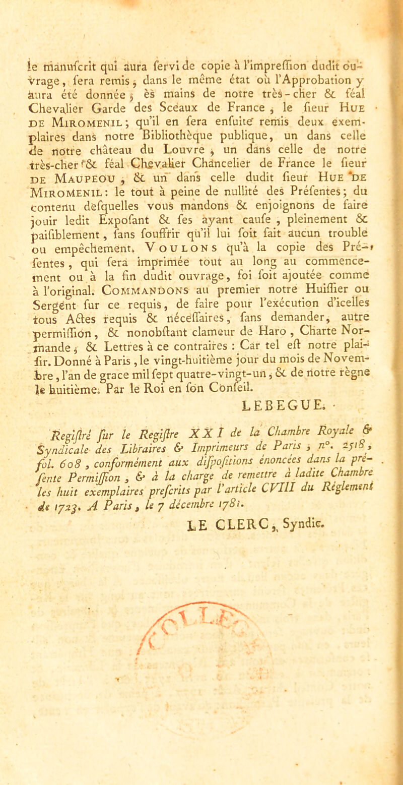 ie manufcrit qui aura fervltle copie à ritnpreflïon dudit o'u- Vrage, l’era remis j dans le même état où l’Approbation y àiira été donnée j ès mains de notre très - cher & féal Chevalier Garde des Sceaux de France j le fleur Hue DE Miromenil ; qu’il en fera enfuitef remis deux exem- plaires dans notre Bibliothèque publique, un dans celle de notre château du Louvre ^ un dans celle de notre très-cher féal Ch£vaU.er Chancelier de France le fleur DE MaupeOU , & un’ dans celle dudit fleur Hue *de MiRoMenil: le tout à peine de nullité des Préfentes; du contenu defquelles vous mandons & enjoignons de faire jouir ledit Expofant & fes ayant caufe , pleinement & paiflblement, fans foufftir qu il lui fort fait aucun trouble ou empêchement* Voulons qu’à la copie des Pré-f fentes, qui fera imprimée tout au long au commence- ment ou à la fin dudit ouvrage, foi foit ajoutée comme à l’original. Commandons au premier notre Huiflier ou Sergent fur ce requis, de faire pour l’exécution d’icelles tous Aêles requis & riéceffaires, fans demander, autre permifiion, & nonobftant clameur de Haro , Charte Nor- mande j &c Lettres à ce contraires : Car tel eft notre plai-s flr. Donné à Paris , le vingt-huitième jour du mois de Novem- ire, l’an de grâce mil fept quatre-vingt-un, 8c de notre règne 1« huitième; Par le Roi en fdn Cônfeil. LEBEGUE. • Reglflré fur le Regiflre XXl de la Chambre Royale & Syndicale des Libraires & Imprimeurs de Paris , fol. 608 , conformément aux difpojhions énoncées dans la pre- fente Permiffion , & à la charge de remettre à ladite Chambre les huit exemplaires prefcrits par l’article CFIII du Reglement de /72J. A Paris t le 7 décembre ij8i. le CLERC,, Syndic.
