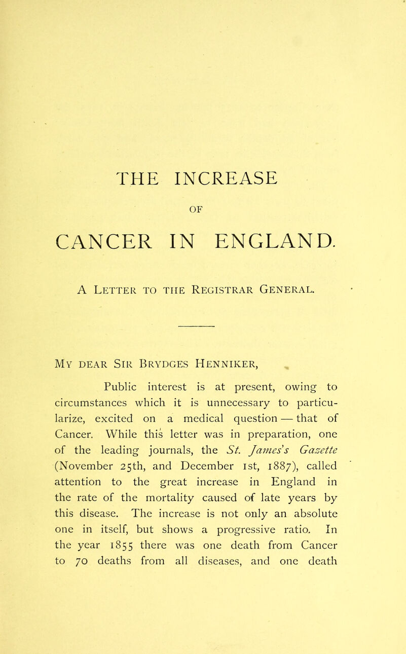 THE INCREASE OF CANCER IN ENGLAND. A Letter to the Registrar General. My dear Sir Brydges Henniker, Public interest is at present, owing to circumstances which it is unnecessary to particu- larize, excited on a medical question — that of Cancer. While this letter was in preparation, one of the leading journals, the Sf. James s Gazette (November 25th, and December ist, 1887), called attention to the great increase in England in the rate of the mortality caused of late years by this disease. The increase is not only an absolute one in itself, but shows a progressive ratio. In the year 1855 there was one death from Cancer to 70 deaths from all diseases, and one death