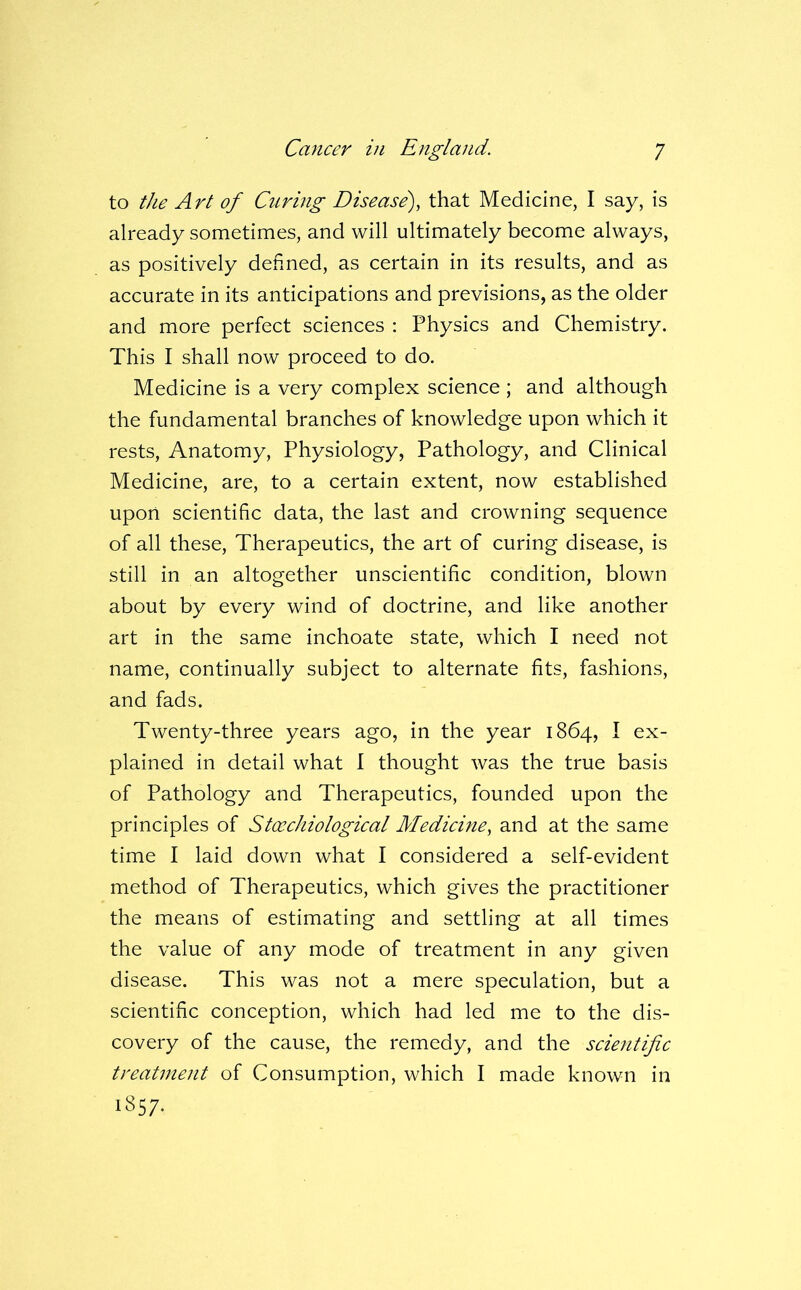 to the Art of Curing Disease), that Medicine, I say, is already sometimes, and will ultimately become always, as positively denned, as certain in its results, and as accurate in its anticipations and previsions, as the older and more perfect sciences : Physics and Chemistry. This I shall now proceed to do. Medicine is a very complex science ; and although the fundamental branches of knowledge upon which it rests. Anatomy, Physiology, Pathology, and Clinical Medicine, are, to a certain extent, now established upon scientific data, the last and crowning sequence of all these. Therapeutics, the art of curing disease, is still in an altogether unscientific condition, blown about by every wind of doctrine, and like another art in the same inchoate state, which I need not name, continually subject to alternate fits, fashions, and fads. Twenty-three years ago, in the year 1864, I ex- plained in detail what I thought was the true basis of Pathology and Therapeutics, founded upon the principles of Stceehiological Medicine, and at the same time I laid down what I considered a self-evident method of Therapeutics, which gives the practitioner the means of estimating and settling at all times the value of any mode of treatment in any given disease. This was not a mere speculation, but a scientific conception, which had led me to the dis- covery of the cause, the remedy, and the scmitific treaUnent of Consumption, which I made known in 1857.