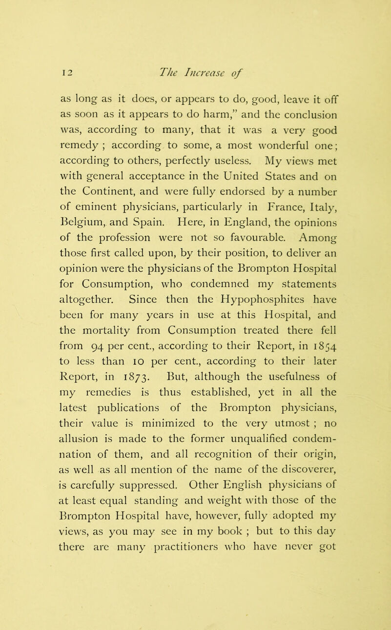 as long as it does, or appears to do, good, leave it off as soon as it appears to do harm,” and the conclusion was, according to many, that it was a very good remedy ; according to some, a most wonderful one; according to others, perfectly useless. My views met with general acceptance in the United States and on the Continent, and were fully endorsed by a number of eminent physicians, particularly in France, Italy, Belgium, and Spain. Here, in England, the opinions of the profession were not so favourable. Among those first called upon, by their position, to deliver an opinion were the physicians of the Brompton Hospital for Consumption, who condemned my statements altogether. Since then the Hypophosphites have been for many years in use at this Hospital, and the mortality from Consumption treated there fell from 94 per cent, according to their Report, in 1854 to less than 10 per cent, according to their later Report, in 1873. But, although the usefulness of my remedies is thus established, yet in all the latest publications of the Brompton physicians, their value is minimized to the very utmost ; no allusion is made to the former unqualified condem- nation of them, and all recognition of their origin, as well as all mention of the name of the discoverer, is carefully suppressed. Other English physicians of at least equal standing and weight with those of the Brompton Hospital have, however, fully adopted my views, as you may see in my book ; but to this day there are many practitioners who have never got