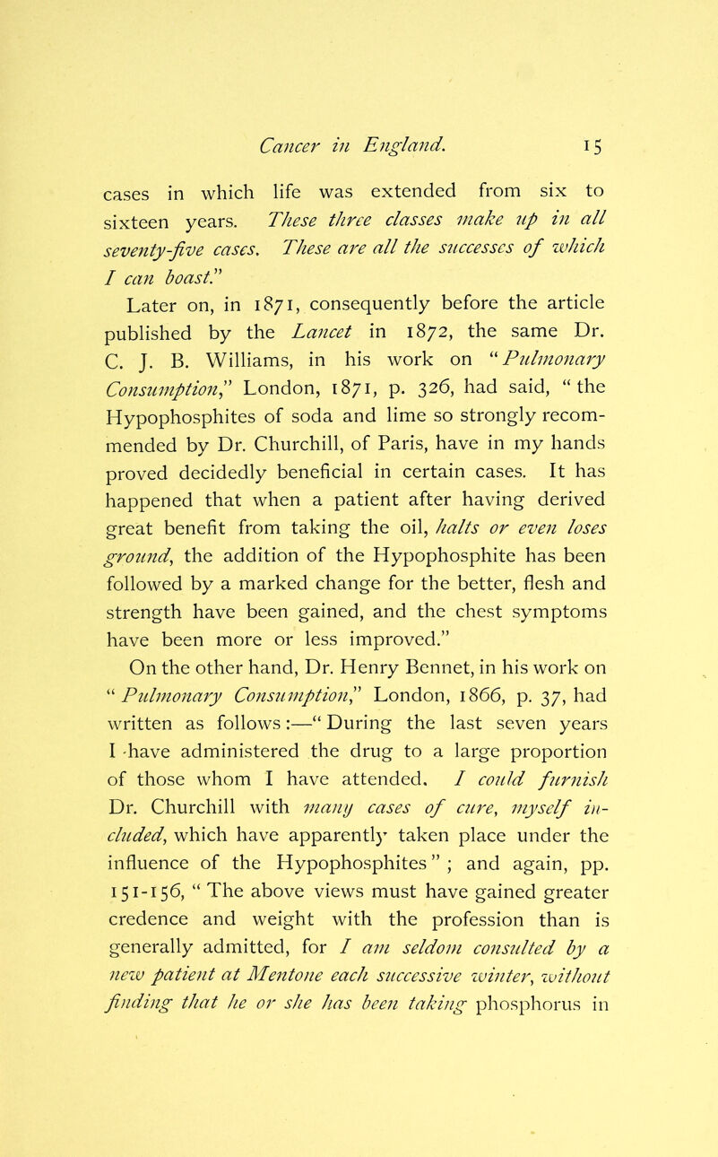 cases in which life was extended from six to sixteen years. These three classes make up in all seventy-five cases. These are all the successes of which I can boast I' Later on, in 1871, consequently before the article published by the Lancet in 1872, the same Dr. C. J. B. Williams, in his work on '' Pidmonary Consumption^ London, 1871, p. 326, had said, “the Hypophosphites of soda and lime so strongly recom- mended by Dr. Churchill, of Paris, have in my hands proved decidedly beneficial in certain cases. It has happened that when a patient after having derived great benefit from taking the oil, halts or even loses ground^ the addition of the Hypophosphite has been followed by a marked change for the better, flesh and strength have been gained, and the chest symptoms have been more or less improved.” On the other hand. Dr. Henry Bennet, in his work on '' Ptdmonary ConstimptionP London, 1866, p. 37, had written as follows :—“ During the last seven years I 'have administered the drug to a large proportion of those whom I have attended, I could fiirnish Dr. Churchill with many cases of cure, myself i)i- cluded, which have apparentl} taken place under the influence of the Hypophosphites ” ; and again, pp. 151-156, “ The above views must have gained greater credence and weight with the profession than is generally admitted, for / am seldom considted by a neiv patient at Mentone each successive ivinter, zvithout finding that he or she has been taking phosphorus in