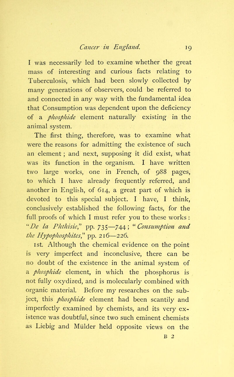 I was necessarily led to examine whether the great mass of interesting and curious facts relating to Tuberculosis, which had been slowly collected by many generations of observers, could be referred to and connected in any way with the fundamental idea that Consumption was dependent upon the deficiency of a phosphide element naturally existing in the animal system. The first thing, therefore, was to examine what were the reasons for admitting the existence of such an element ; and next, supposing it did exist, what was its function in the organism. I have written two large works, one in French, of 988 pages, to which I have already frequently referred, and another in English, of 614, a great part of which is devoted to this special subject. I have, I think, conclusively established the following facts, for the full proofs of which I must refer you to these works : ''De la PhthisieP pp. 735—744; ‘^Consumption and the HypophosphitesP pp. 216—226. 1st. Although the chemical evidence on the point is very imperfect and inconclusive, there can be no doubt of the existence in the animal system of a phosphide element, in which the phosphorus is not fully oxydized, and is molecularly combined with organic material. Before my researches on the sub- ject, this phosphide element had been scantily and imperfectly examined by chemists, and its very ex- istence was doubtful, since two such eminent chemists as Liebig and Mulder held opposite views on the B 2