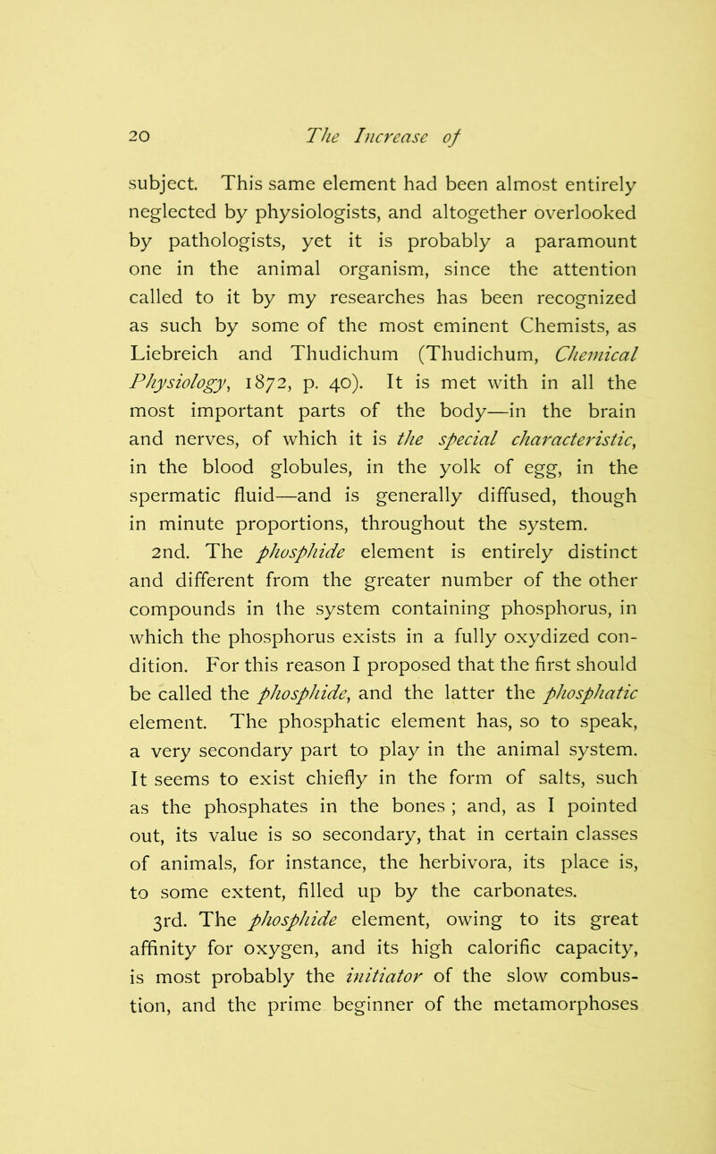 subject. This same element had been almost entirely neglected by physiologists, and altogether overlooked by pathologists, yet it is probably a paramount one in the animal organism, since the attention called to it by my researches has been recognized as such by some of the most eminent Chemists, as Liebreich and Thudichum (Thudichum, Chemical Physiology, 1872, p. 40). It is met with in all the most important parts of the body—in the brain and nerves, of which it is the special characteristic, in the blood globules, in the yolk of egg, in the spermatic fluid—and is generally diffused, though in minute proportions, throughout the system. 2nd. The phosphide element is entirely distinct and different from the greater number of the other compounds in the system containing phosphorus, in which the phosphorus exists in a fully oxydized con- dition. For this reason I proposed that the first should be called the phosphide, and the latter the phosphatic element. The phosphatic element has, so to speak, a very secondary part to play in the animal system. It seems to exist chiefly in the form of salts, such as the phosphates in the bones ; and, as I pointed out, its value is so secondary, that in certain classes of animals, for instance, the herbivora, its place is, to some extent, filled up by the carbonates. 3rd. The phosphide element, owing to its great affinity for oxygen, and its high calorific capacity, is most probably the initiator of the slow combus- tion, and the prime beginner of the metamorphoses