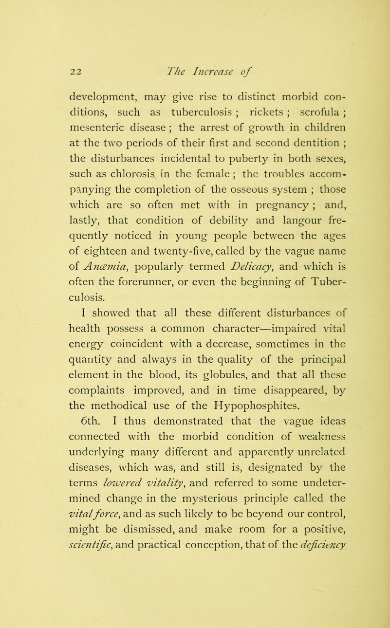 development, may give rise to distinct morbid con- ditions, such as tuberculosis ; rickets ; scrofula ; mesenteric disease ; the arrest of growth in children at the two periods of their first and second dentition ; the disturbances incidental to puberty in both sexes, such as chlorosis in the female ; the troubles accom- panying the completion of the osseous system ; those which are so often met with in pregnancy ; and, lastly, that condition of debility and langour fre- quently noticed in young people between the ages of eighteen and twenty-five, called by the vague name of Ancemia, popularly termed Delicacy, and which is often the forerunner, or even the beginning of Tuber- culosis. I showed that all these different disturbances of health possess a common character—impaired vital energy coincident with a decrease, sometimes in the quantity and always in the quality of the principal element in the blood, its globules, and that all these complaints improved, and in time disappeared, by the methodical use of the Hypophosphites. 6th. I thus demonstrated that the vague ideas connected with the morbid condition of weakness underlying many different and apparently unrelated diseases, which was, and still is, designated by the terms lowered vitality, and referred to some undeter- mined change in the mysterious principle called the vitalforce, and as such likely to be beyond our control, might be dismissed, and make room for a positive, sciejitific, and practical conception, that of the deficiency