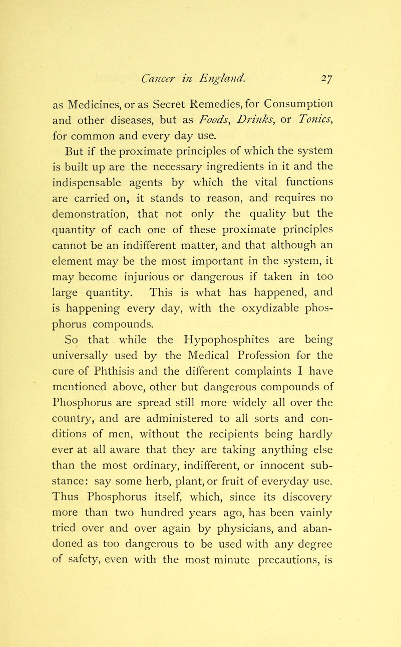 as Medicines, or as Secret Remedies, for Consumption and other diseases, but as Foods, D7d}iks, or Tonics, for common and every day use. But if the proximate principles of which the system is built up are the necessary ingredients in it and the indispensable agents by which the vital functions are carried on, it stands to reason, and requires no demonstration, that not only the quality but the quantity of each one of these proximate principles cannot be an indifferent matter, and that although an element may be the most important in the system, it may become injurious or dangerous if taken in too large quantity. This is what has happened, and is happening every day, with the oxydizable phos- phorus compounds. So that while the Hypophosphites are being universally used by the Medical Profession for the cure of Phthisis and the different complaints I have mentioned above, other but dangerous compounds of Phosphorus are spread still more widely all over the country, and are administered to all sorts and con- ditions of men, without the recipients being hardly ever at all aware that they are taking anything else than the most ordinary, indifferent, or innocent sub- stance: say some herb, plant, or fruit of everyday use. Thus Phosphorus itself, which, since its discovery more than tw'O hundred years ago, has been vainly tried over and over again by physicians, and aban- doned as too dangerous to be used with any degree of safety, even with the most minute precautions, is