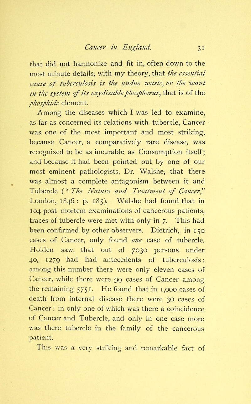 that did not harmonize and fit in, often down to the most minute details, with my theory, that the essential cause of tuberculosis is the undue waste, or the want in the system of its oxydizablephosphorus, that is of the phosphide element. Among the diseases which I was led to examine, as far as concerned its relations with tubercle. Cancer was one of the most important and most striking, because Cancer, a comparatively rare disease, was recognized to be as incurable as Consumption itself; and because it had been pointed out by one of our most eminent pathologists. Dr. Walshe, that there was almost a complete antagonism between it and Tubercle The Nature and Treatment of CancerP London, 1846 : p. 185). Walshe had found that in 104 post mortem examinations of cancerous patients, traces of tubercle were met with only in 7. This had been confirmed by other observers. Dietrich, in 150 cases of Cancer, only found 07ie case of tubercle. Holden saw, that out of 7030 persons under 40, 1279 had had antecedents of tuberculosis: among this number there were only eleven cases of Cancer, while there were 99 cases of Cancer among the remaining 5751. He found that in 1,000 cases of death from internal disease there were 30 cases of Cancer : in only one of which was there a coincidence of Cancer and Tubercle, and only in one case more was there tubercle in the family of the cancerous patient. This was a very striking and remarkable fact of