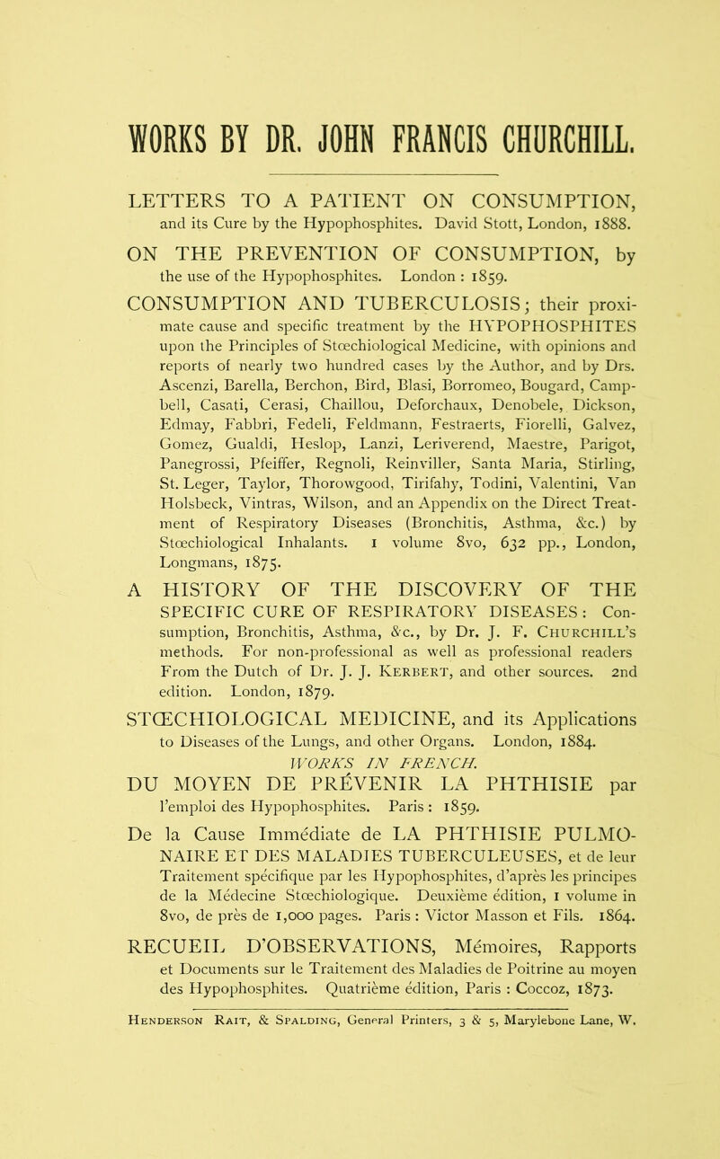 WORKS BY DR. JOHN FRANCIS CHORCHILL. LETTERS TO A PATIENT ON CONSUMPTION, and its Cure by the Hypophosphites. David Stott, London, 1888. ON THE PREVENTION OF CONSUMPTION, by the use of the Hypophosphites. London : 1859. CONSUMPTION AND TUBERCULOSIS; their proxi- mate cause and specific treatment by the HYPOPHOSPHITES upon the Principles of Stoechiological Medicine, with opinions and reports of nearly two hundred cases by the Author, and by Drs. Ascenzi, Barella, Berchon, Bird, Blasi, Borromeo, Bougard, Camp- bell, Casati, Cerasi, Chaillou, Deforchaux, Denobele, Dickson, Edmay, Fabbri, Fedeli, Feldmann, Festraerts, Fiorelli, Galvez, Gomez, Gualdi, Heslop, Lanzi, Leriverend, Maestre, Parigot, Panegrossi, Pfeiffer, Regnoli, Reinviller, Santa Maria, Stirling, St. Leger, Taylor, Thorowgood, Tirifahy, Todini, Valentini, Van Holsbeck, Vintras, Wilson, and an Appendix on the Direct Treat- ment of Respiratory Diseases (Bronchitis, Asthma, &c.) by Stoechiological Inhalants. i volume 8vo, 632 pp., London, Longmans, 1875. A HISTORY OF THE DISCOVERY OF THE SPECIFIC CURE OF RESPIRATORY DISEASES : Con- sumption, Bronchitis, Asthma, &c., by Dr. J. F. Churchill’s methods. For non-professional as well as professional readers From the Dutch of Dr. J. J. Kerbert, and other sources. 2nd edition. London, 1879. STGECHIOLOGICAL MEDICINE, and its Applications to Diseases of the Lungs, and other Organs. London, 1884. lVOJ?/iS IN FRENCH. DU MOYEN DE PrBvENIR LA PHTHISIE par I’emploi des Hypophosphites. Paris : 1859. De la Cause Immediate de LA PHTHISIE PULMO- NAIRE ET DES MALADIES TUBERCULEUSES, et de leur Traitement specifique par les Hypophosphites, d’apres les principes de la Medecine Stoechiologique. Deuxieme Alition, i volume in 8vo, de prA de 1,000 pages. Paris : Victor Masson et Fils. 1864. RECUEIL D’OBSERVATIONS, M6noires, Rapports et Documents sur le Traitement des Maladies de Poitrine au moyen des Hypophosphites. Quatrieme edition, Paris : Coccoz, 1873.