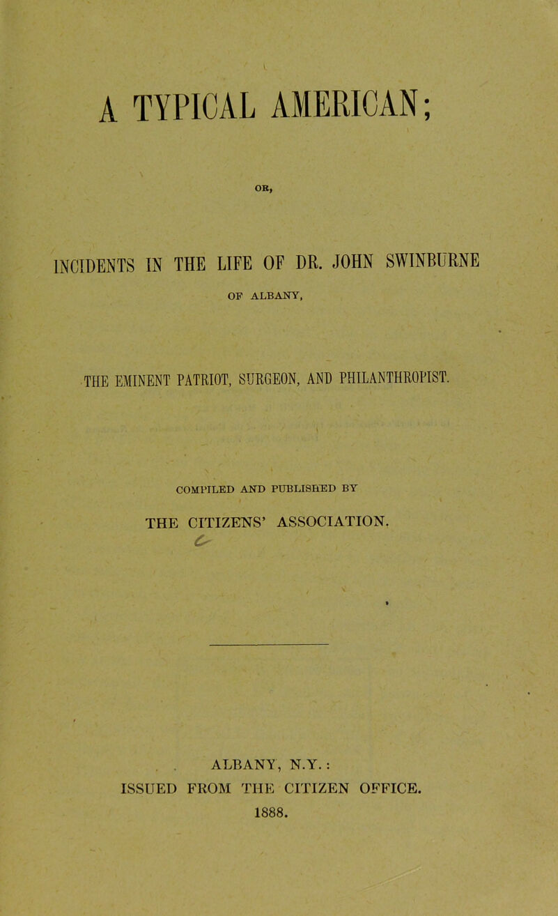 A TYPICAL AMERICAN; OR, INCIDENTS IN THE LIFE OF DR. JOHN SWINBURNE OF ALBANY, THE EMINENT PATRIOT, SURGEON, AND PHILANTHROPIST. COMPILED AND PUBLISHED BY THE CITIZENS’ ASSOCIATION. \ ALBANY, N.Y. : ISSUED FROM THE CITIZEN OFFICE. 1888.