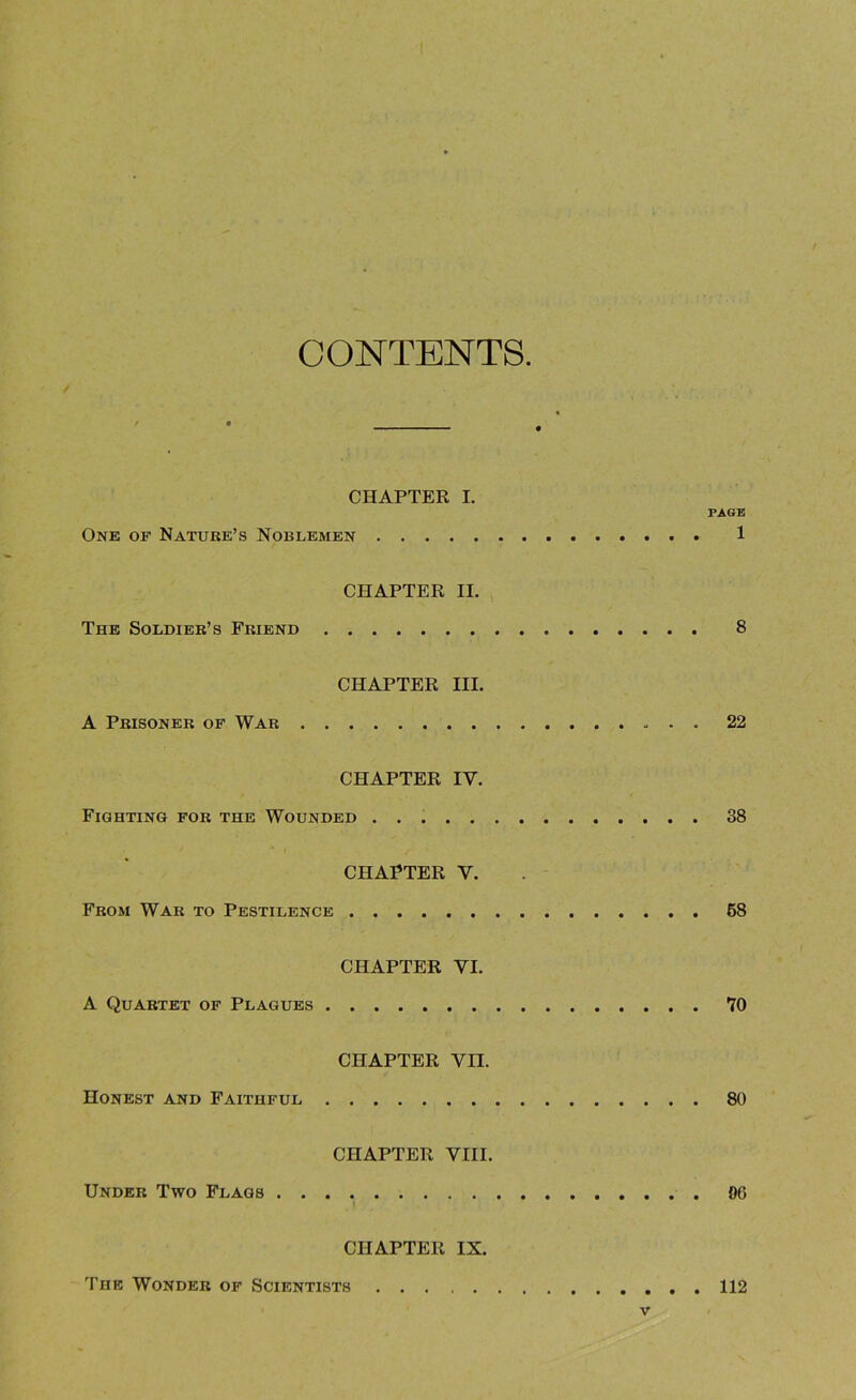 CONTENTS / CHAPTER I. PAGE One op Nature’s Noblemen 1 CHAPTER II. The Soldier’s Friend 8 CHAPTER III. A Prisoner of War 22 CHAPTER IV. Fighting for the Wounded 38 CHAPTER Y. From War to Pestilence 58 CHAPTER VI. A Quartet of Plagues 70 CHAPTER Vn. Honest and Faithful 80 CHAPTER VIII. Under Two Flags 00 CHAPTER IX. The Wonder of Scientists 112