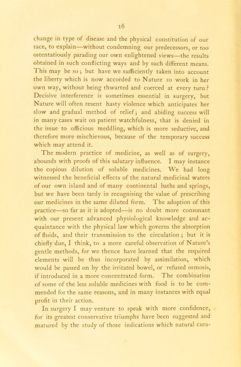 change in type of disease and the physical constitution of our race, to explain—without condemning our predecessors, or too ostentatiously parading our own enlightened views—the results obtained in such conflicting ways and by such different means. This may be so ; but have we sufficiently taken into account the liberty which is now accorded to Nature to work in her own way, without being thwarted and coerced at every turn ? Decisive interference is sometimes essential in surgery, but Nature will often resent hasty violence which anticipates her slow and gradual method of relief; and abiding success will in many cases wait on patient watchfulness, that is denied in the issue to officious meddling, which is more seductive, and therefore more mischievous, because of the temporary success which may attend it. The modern practice of medicine, as well as of surgery, abounds with proofs of this salutary influence. I may instance the copious dilution of soluble medicines. We had long witnessed the beneficial effects of the natural medicinal waters of our own island and of many continental baths and springs, but we have been tardy in recognising the value of prescribing our medicines in the same diluted form. The adoption of this practice—so far as it is adopted—is no doubt more consonant with our present advanced physiological knowledge and ac- quaintance with the physical law which governs the absorption of fluids, and their transmission to the circulation ; but it is chiefly due, I think, to a more careful observation of Nature’s gentle methods, for we thence have learned that the required elements will be thus incorporated by assimilation, which would be passed on by the irritated bowel, or refused osmosis, if introduced in a more concentrated form. The combination of some of the less soluble medicines with food is to be com- mended for the same reasons, and in many instances with equal profit in their action. In surgery I may venture to speak with more confidence, for its greatest conservative triumphs have been suggested and matured by the study of those indications which natural cura-