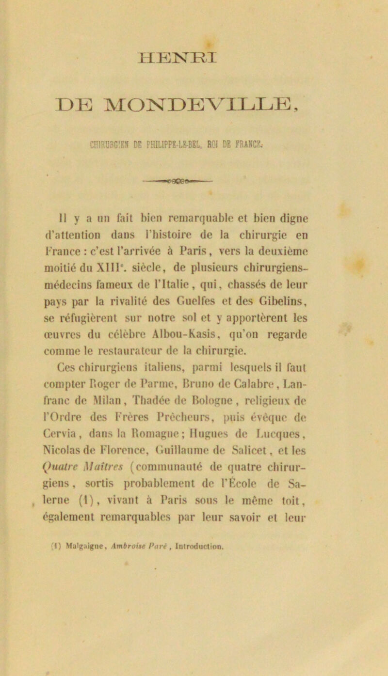 iiïcisrivi DE MONDE VILLE, CRIHÜRGîKS DE FHILIPPE LE-BEL, ROI DE FRANCE, Il y a un fait bien remarquable et bien digne d’attention dans l’histoire de la chirurgie en France : c’est l’arrivée à Paris, vers la deuxième moitié du XIIIe. siècle, de plusieurs chirurgiens- médecins fameux de l’Italie, qui, chassés de leur pays par la rivalité des Guelfes et des Gibelins, se réfugièrent sur notre sol et y apportèrent les œuvres du célèbre Albou-kasis, qu’on regarde comme le restaurateur de la chirurgie. Ces chirurgiens italiens, parmi lesquels il faut compter Roger de Parme, Bruno de Calabre, Lan- Iranc de Milan, Thadée de Bologne, religieux de l’Ordre des Frères Prêcheurs, puis évêque de Cervia, dans la Romagne ; Hugues de Lucqucs, Nicolas de Florence, Guillaume de Salicet, elles Quatre Maîtres (communauté de quatre chirur- giens, sortis probablement de l’École de Sa- lerne (1), vivant à Paris sous le même toit, également remarquables par leur savoir et leur I) Malgaigne, Ambroise Pari , Introduction.