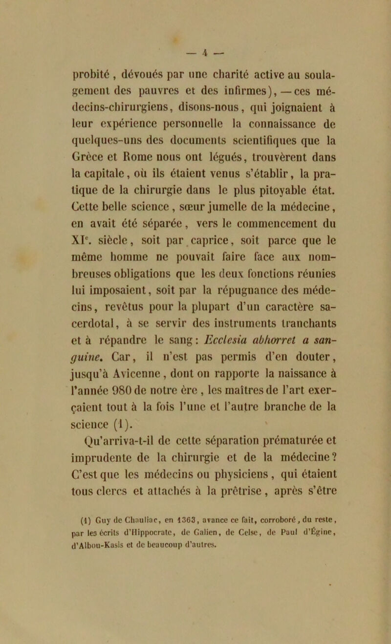 probité , dévoués par une charité active au soula- gement des pauvres et des infirmes),—ces mé- decins-chirurgiens, disons-nous, qui joignaient à leur expérience personnelle la connaissance de quelques-uns des documents scientifiques que la Grèce et Rome nous ont légués, trouvèrent dans la capitale, où ils étaient venus s’établir, la pra- tique de la chirurgie dans le plus pitoyable état. Cette belle science , sœur jumelle de la médecine, en avait été séparée, vers le commencement du XIe. siècle, soit par caprice, soit parce que le même homme ne pouvait faire face aux nom- breuses obligations que les deux fonctions réunies lui imposaient, soit par la répugnance des méde- cins, revêtus pour la plupart d’un caractère sa- cerdotal , à se servir des instruments tranchants et à répandre le sang : Ecclcsia abhorrcl a san- guine, Car, il n’est pas permis d’en douter, jusqu’à Avicenne , dont on rapporte la naissance à l’année 980 de notre ère , les maîtres de l’art exer- çaient tout à la fois l’une et l’autre branche de la science (I). Qu’arriva-t-il de celte séparation prématurée et imprudente de la chirurgie et de la médecine? C’est que les médecins ou physiciens , qui étaient tous clercs et attachés à la prêtrise, après s’être (1) Guy de Chauliac, en 1363, avance ce fait, corroboré, du reste, par les écrits d’Hippocrate, de Galien, de Celsc, de Paul d’Égine, d’Albou-Kasis et de beaucoup d’autres.