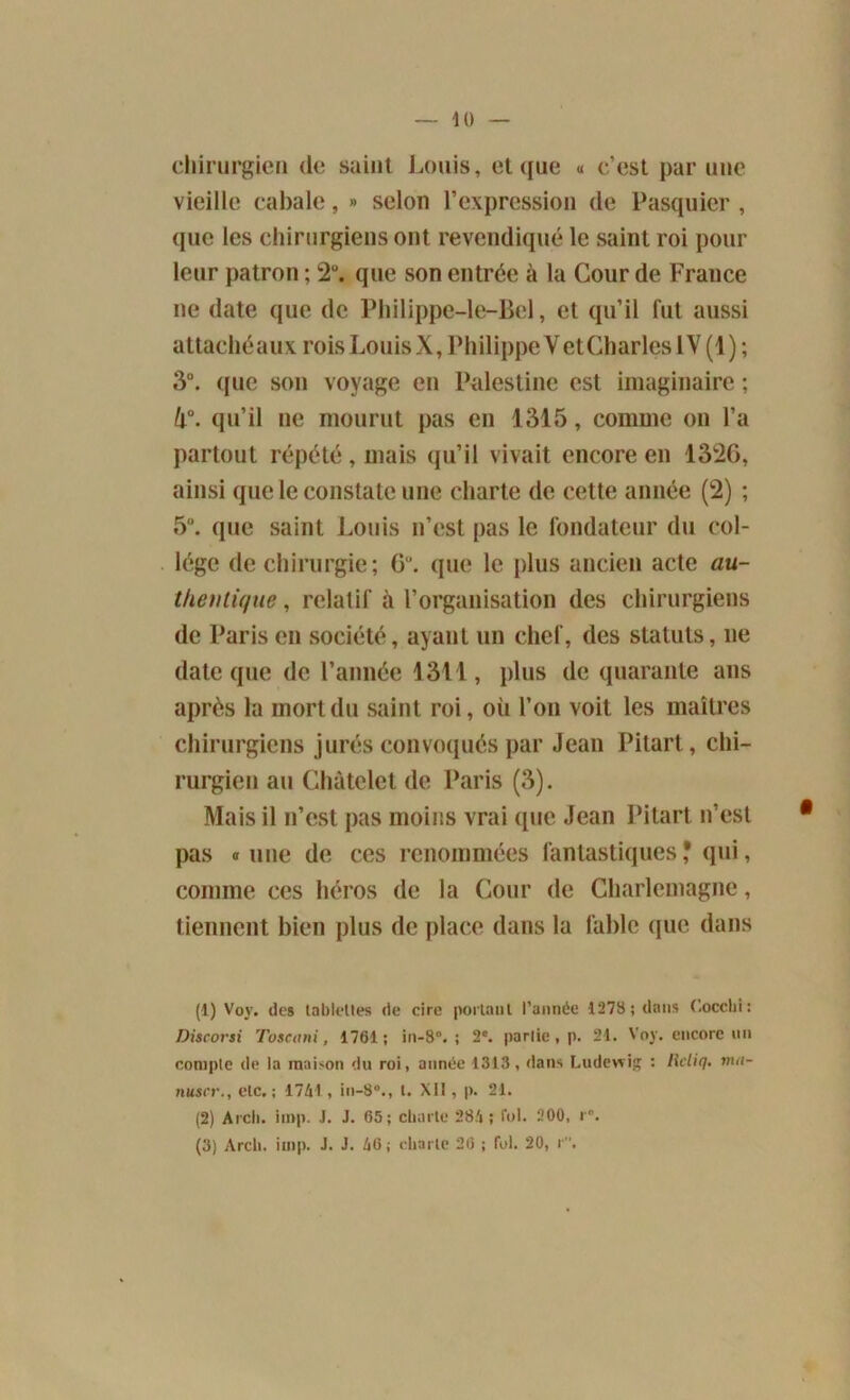 chirurgien de saint Louis, et que « c’est par une vieille cabale, » selon l’expression de Pasquier, que les chirurgiens ont revendiqué le saint roi pour leur patron ; 2°. que son entrée à la Cour de France ne date que de Philippe—le—Bel, et qu’il fut aussi attachéaux roisLouisX,PhilippeVetCharleslV (1); 3°. que son voyage en Palestine est imaginaire ; k°. qu’il ne mourut pas en 1315, comme on l’a partout répété , mais qu’il vivait encore en 1326, ainsi que le constate une charte de cette année (2) ; 5°. que saint Louis n’est pas le fondateur du col- lège de chirurgie; 6. que le plus ancien acte au- theiitique, relatif à l’organisation des chirurgiens de Paris en société, ayant un chef, des statuts, ne date que de l’année 1311, plus de quarante ans après la mort du saint roi, où l’on voit les maîtres chirurgiens jurés convoqués par Jean Pitart, chi- rurgien au Châtelet de Paris (3). Mais il n’est pas moins vrai que Jean Pitart n’est pas «une de ces renommées fantastiques? qui, comme ces héros de la Cour de Charlemagne, tiennent bien plus de place dans la fable que dans (1) Voy. des tablettes de cire portant l’année 1278; dans Cocchi: Discorsi Toseani, 1761; in-8°. ; 2e. partie, p. 24. Voy. encore un compte de la maison du roi, année 1313, dans Ludewig : Iicliq. ma- nuscr., etc.; 1741, in-8°., t. XII, p. 21. (2) Arch. iinp. J. J. 65; charte 284; loi. 200, r°. (3) Arch. iinp. J. J. 46 ; charte 26 ; fol. 20, r.