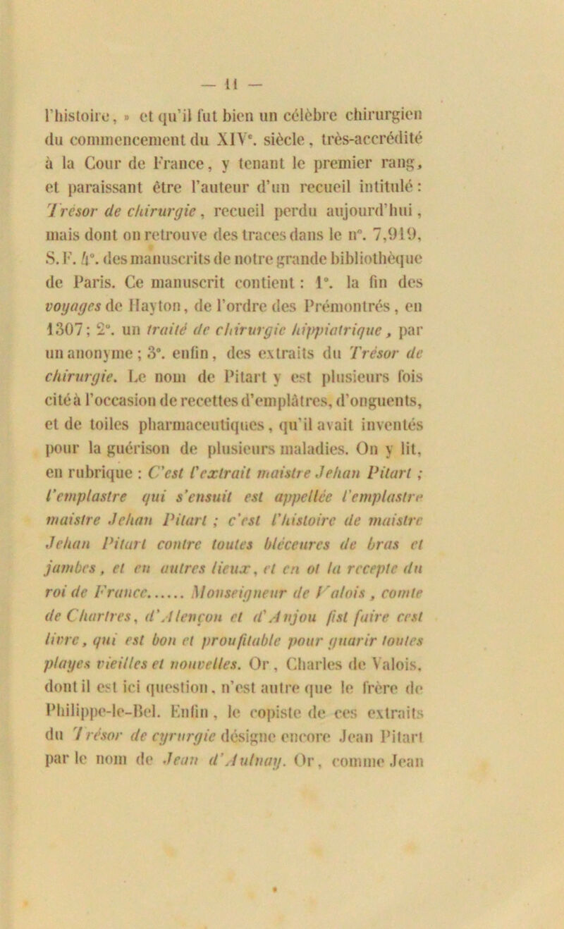 l’histoire, » et qu’il fut bien un célèbre chirurgien du commencement du XIVe. siècle, très-accrédité à la Cour de France, y tenant le premier rang, et paraissant être l’auteur d’un recueil intitulé: Trésor de chirurgie, recueil perdu aujourd’hui, mais dont on retrouve des traces dans le n°. 7,919, S. F. h°. des manuscrits de notre grande bibliothèque de Paris. Ce manuscrit contient : 1*. la fin des voyages de Hayton, de l’ordre des Prémontrés , en 1307; 2“. un traité de chirurgie hippiatrique, par un anonyme ; 3°. enfin, des extraits du Trésor de chirurgie. Le nom de Pitart y est plusieurs fois citéà l’occasion de recettes d’emplâtres, d’onguents, et de toiles pharmaceutiques, qu’il avait inventés pour la guérison de plusieurs maladies. On y lit, en rubrique : C'est l'extrait maislre Jehan Pitart ; l'cmplastre qui s’ensuit est appellce iemplastre maistre Jehan Pitart ; c’est l'histoire de maislre Jehan Pitart contre toutes blcceurcs de bras et jambes , et en autres lieux, et en ol la rccepte du roi de France Monseigneur de P atois , comte de Chartres, d'Alençon et d'Anjou (isl faire cest livre, qui est bon et prou/itab/e pour guarir toutes plages vieilles et nouvelles. Or , Charles de Valois, dont il est ici question, n’est autre1 que le frère de Philippe-le-Bel. Enfin, le copiste de ces extraits du 7 résor de cyrurgie désigne encore Jean Pitart parle nom de Jean d’Autuay. Or, comme Jean