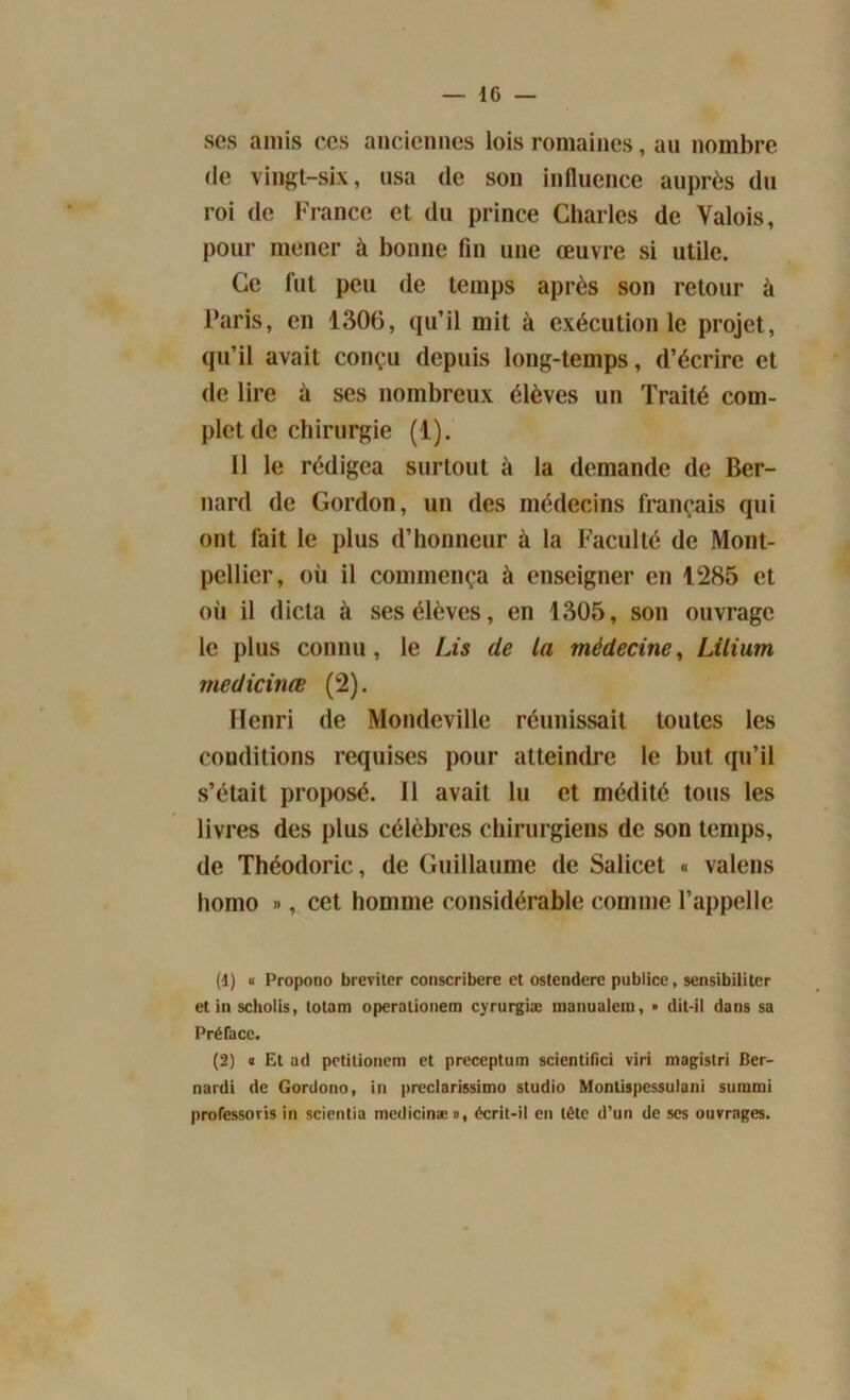 ses amis ces anciennes lois romaines, au nombre de vingt-six, usa (le son influence auprès du roi de France et du prince Charles de Valois, pour mener à bonne fin une œuvre si utile. Ce fut peu de temps après son retour à Paris, en 1306, qu’il mit à exécution le projet, qu’il avait conçu depuis long-temps, d’écrire et de lire à ses nombreux élèves un Traité com- plet de chirurgie (1). Il le rédigea surtout à la demande de Ber- nard de Gordon, un des médecins français qui ont fait le plus d’honneur à la Faculté de Mont- pellier, oii il commença à enseigner en 1285 et où il dicta à ses élèves, en 1305, son ouvrage le plus connu, le Lis (le la médecine, Lilium rnedicinœ (2). Henri de Mondcville réunissait toutes les conditions requises pour atteindre le but qu’il s’était proposé. Il avait lu et médité tous les livres des plus célèbres chirurgiens de son temps, de Théodoric, de Guillaume de Salicet « valens homo », cet homme considérable comme l’appelle (1) « Propono breviter conscribere cl ostendere publiée, sensibiliter et in scholis, totam operationem cyrurgiæ manualem, • dit-il dans sa Préface. (2) « Et ad petitionem et preceptum scientifici viri magistri Ber- nardi de Gordono, in preclarissimo studio Montispessulani surami professons in scientia mcdicinæ», écrit-il en tête d’un de scs ouvrages.