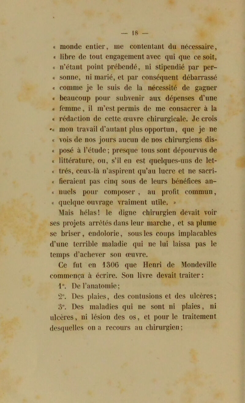 IR — « monde entier, 111e contentant du nécessaire, « libre de tout engagement avec qui que ce soit, « n’étant point prébende, ni stipendié par per- « sonne, ni marié, et par conséquent débarrassé « comme je le suis de la nécessité de gagner « beaucoup pour subvenir aux dépenses d’une « femme, il m’est permis de me consacrer à la a rédaction de celte œuvre chirurgicale. Je crois •« mon travail d’autant plus opportun, que je ne « vois de nos jours aucun de nos chirurgiens dis- « posé à l’étude; presque tous sont dépourvus de « littérature, ou, s’il en est quelques-uns de let- « très, ceux-là n’aspirent qu’au lucre et ne sacri- « fieraient pas cinq sous de leurs bénéfices an- « miels pour composer , au profit commun, « quelque ouvrage vraiment utile. » Mais hélas! le digne chirurgien devait voir ses projets arretés dans leur marche, et sa plume se briser, endolorie, sous les coups implacables d’une terrible maladie qui ne lui laissa pas le temps d’achever son œuvre. Ce lut en 1306 que Henri de Mondeville commença à écrire. Son livre devait traiter: 1°. De l’anatomie; 2. Des plaies, des contusions et des ulcères; 3°. Des maladies qui ne sont ni plaies, ni ulcères, ni lésion des os, et pour le traitement desquelles on a recours au chirurgien;