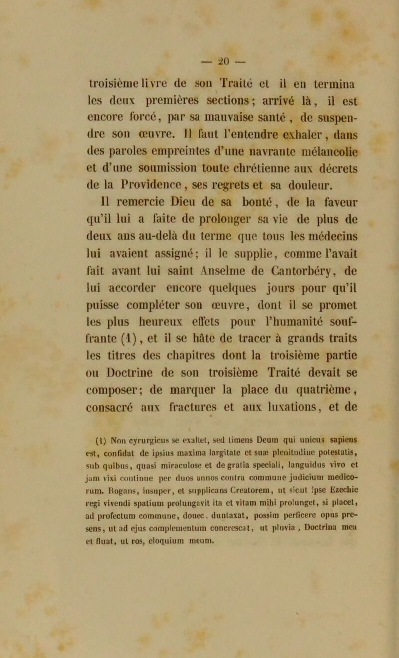 troisième livre de son Traité et il en termina \ les deux premières sections; arrivé là, il est encore forcé, jKir sa mauvaise santé , de suspen- dre son œuvre. Il faut l’entendre exhaler, dans des paroles empreintes d’une navrante mélancolie et d’une soumission toute chrétienne aux décrets de la Providence, ses regrets et sa douleur. 11 remercie Dieu de sa bonté, de la faveur qu’il lui a laite de prolonger sa vie de plus de deux ans au-delà du terme que tous les médecins lui avaient assigné; il le supplie, comme l’avait fait avant lui saint Anselme de Cantorbéry, de lui accorder encore quelques jours pour qu’il puisse compléter son œuvre, dont il se promet les plus heureux effets pour l’humanité souf- frante (1), et il se hâte de tracer à grands traits les titres des chapitres dont la troisième partie ou Doctrine de son troisième Traité devait se composer; de marquer la place du quatrième, consacré aux fractures et aux luxations, et de • (1) Non cyrurgicus se exaltet, seil timens Deum qui unicus sapiens est, confidat de ipsius maxiina largilate et suæ plenitudiue polestalis, sub quibus, quasi miraculose et degratia speciali, languidus vivo et jam vixi continue per duos annos contra commune judicium medico- rum. Rognns, insuper, et snppticans Creatorem, ut sicut ipse Ezechie régi vivendi spatium prolungavil ita et vitam mihi prolungel, si placet, ad profectum commune, donec, duutaxat, possim perficere opus pre- sens, ut ad ejus complcmenlum concrescat, ut pluvia , Doctriua mea et tluat, ut ros, eloquium meurn.