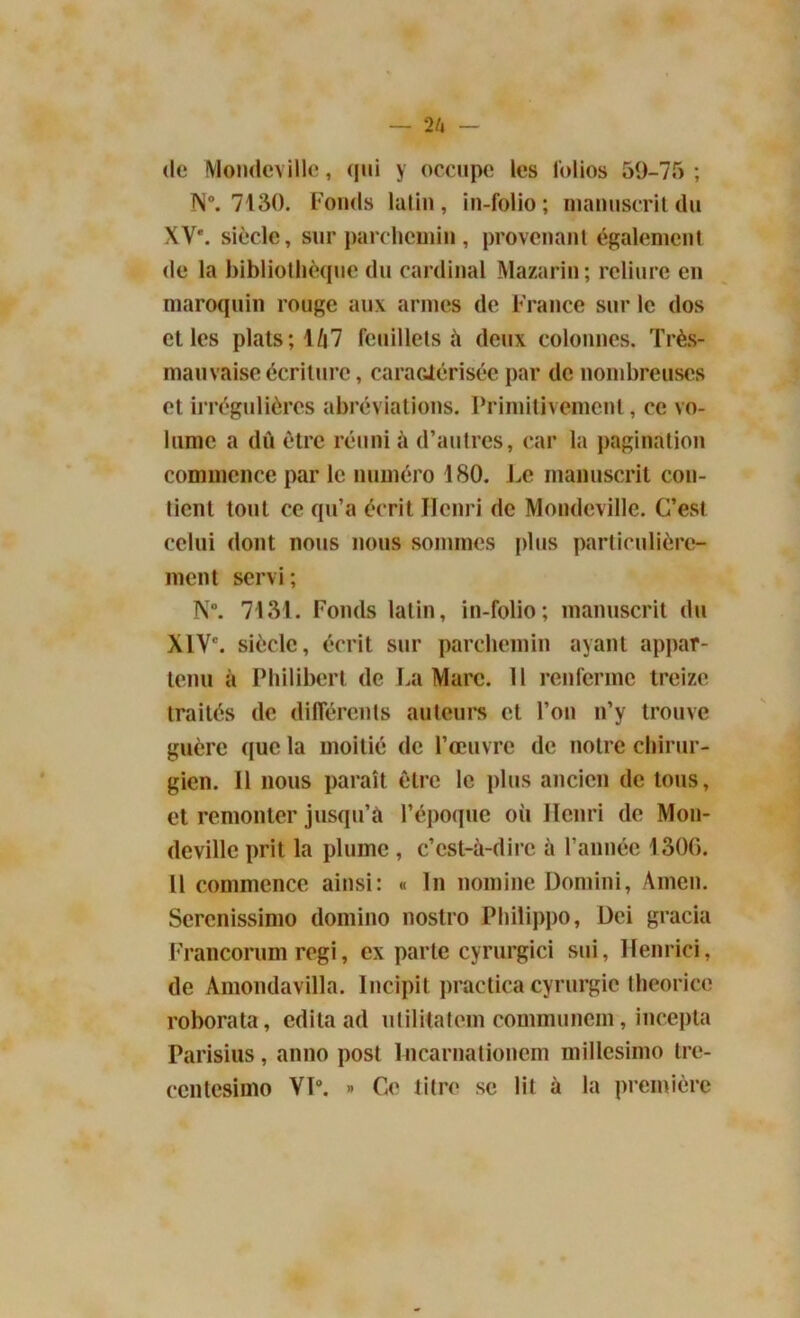 de Mondeville, qui y occupe les folios 59-75; N°. 7130. Fonds latin, in-folio; manuscrit du XVe. siècle, sur parchemin , provenant également de la bibliothèque du cardinal Mazarin; reliure en maroquin rouge aux armes de France sur le dos elles plats; 1/|7 feuillets à deux colonnes. Très- mauvaise écriture, caractérisée par de nombreuses et irrégulières abréviations. Primitivement, ce vo- lume a dû être réuni à d’autres, car la pagination commence par le numéro 180. Le manuscrit con- tient tout ce qu’a écrit Henri de Mondeville. C’est celui dont nous nous sommes plus particulière- ment servi; N°. 7131. Fonds latin, in-folio; manuscrit du XIVe. siècle, écrit sur parchemin ayant appar- tenu à Philibert de La Marc. Il renferme treize traités de différents auteurs et l’on n’y trouve guère que la moitié de l’œuvre de notre chirur- gien. Il nous paraît être le plus ancien de tous, et remonter jusqu’à l’époque oii Henri de Mon- devillc prit la plume , c’est-à-dire à l’année 1306. 11 commence ainsi: « In nomine Domini, Amen. Sercnissimo domino nostro Philippo, Dei gracia Francorum régi, ex parte cyrurgici sui, Henrici, de Amondavilla. Incipit practica cyrurgie theorice roborata, édita ad utilitatem communem, incepta Parisius, anno post lncarnationem millcsimo tre- centesimo VP. » Ce titre se lit à la première