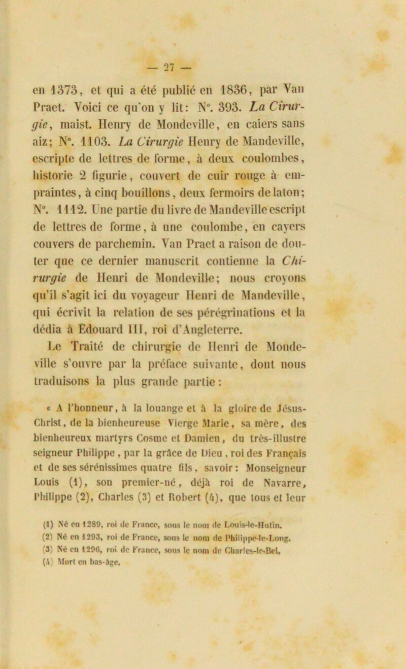 on 1373, et qui a été publié en 1836, par Van Praet. Voici ce qu'on y lit: N°. 393. La Cirur- gie, maist. Henry de Mondevillc, en caiers sans aiz; N°. 1103. Im Cirurgie Henry de Mandeville, cscripte de lettres de forme, à deux coulombcs, historié 2 figurie, couvert de cuir rouge à em- preintes, à cinq bouillons, deux fermoirs delaton; N°. 1112. i ne partie du livre de Mandevillecscript de lettres de forme, à une coulombe, en cayers couvera de parchemin. Van Praet a raison de dou- ter que ce dernier manuscrit contienne la Chi- rurgie de Henri de Mondevillc; nous croyons qu’il s’agit ici du voyageur Henri de Mandeville, qui écrivit la relation de ses pérégrinations et la dédia à Edouard 111, roi d’Angleterre. Le Traité de chirurgie de Henri de Monde- ville s’ouvre par la préface suivante, dont nous traduisons la plus grande partie : « A l'honneur, îi la louange et à la gloire de Jésus- Christ, de la bienheureuse Vierge .Marie, sa mère, des bienheureux martyrs Cosmc et Damien, du très-illustre seigneur Philippe , par la grAce de Dieu . roi des Français et de ses sérénissiiues quatre tils, savoir: Monseigneur Louis (1), son premier-né, déjà roi de Navarre, Philippe (2), Charles (3) et Robert (à), que tous et leur (1) Né en 1289, roi de Franco, sous le nom de Louis-te-Hulin. (2) Né en 1293, roi de France, sous le nom de Philippe-le-I.ong. (3) Né on 129(5, roi de France, sous le nom de Charlcs-le-Bel, (A) Mort en bas-âge.