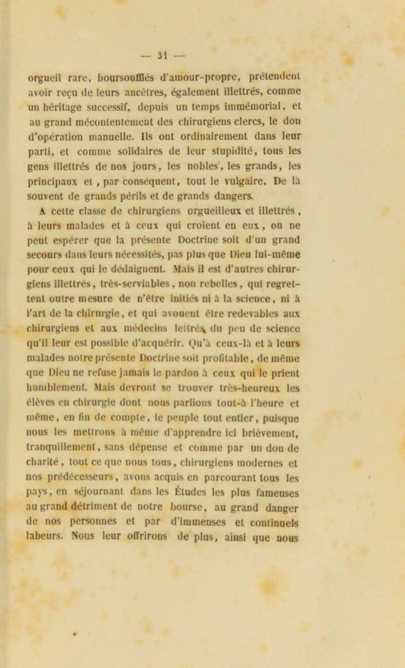 orgueil rare, boursoulllés d'amour-propre, prétendent avoir reçu de leurs ancêtres, également illettrés, comme un héritage successif, depuis un temps immémorial, et au grand mécontentement des chirurgiens clercs, le don d’opération manuelle. Ils ont ordinairement dans leur parti, et comme solidaires de leur stupidité, tous les gens illettrés de nos jours, les nobles', les grands, les principaux et, par conséquent, tout le vulgaire. De là souvent de grands périls et de grands dangers. A cette classe de chirurgiens orgueilleux et illettrés , à leurs malades et à ceux qui croient en eux, on ne peut espérer que la présente Doctrine soit d'un grand secours dans leurs nécessités, pas plus que Dieu lui-même pour ceux qui le dédaignent. Mais il est d’autres chirur- giens illettrés, très-serviables, non rebelles, qui regret- tent outre mesure de n’être initiés ni à la science, ni à l’art de la chirurgie, et qui avouent être redevables aux chirurgiens et aux médecins lettré^ du peu de science qu’il leur est possible d’acquérir. Ou'à ceux-là et à leurs malades notre présente Doctrine soit profitable, de même que Dieu ne refuse jamais le pardon à ceux qui le prient humblement. Mais devront se trouver très-heureux les élèves en chirurgie dont nous parlions tout-à l'heure et même, en fin de compte, le peuple tout entier, puisque nous les metlrons à même d'apprendre ici brièvement, tranquillement, sans dépense et comme par un don de charité, tout ce que nous tous, chirurgiens modernes et nos prédécesseurs, avons acquis en parcourant tous les pays, en séjournant dans les Études les plus fameuses au grand détriment de notre bourse, au grand danger de nos personnes et par d'immenses et continuels labeurs. Nous leur offrirons de plus, ainsi que nous