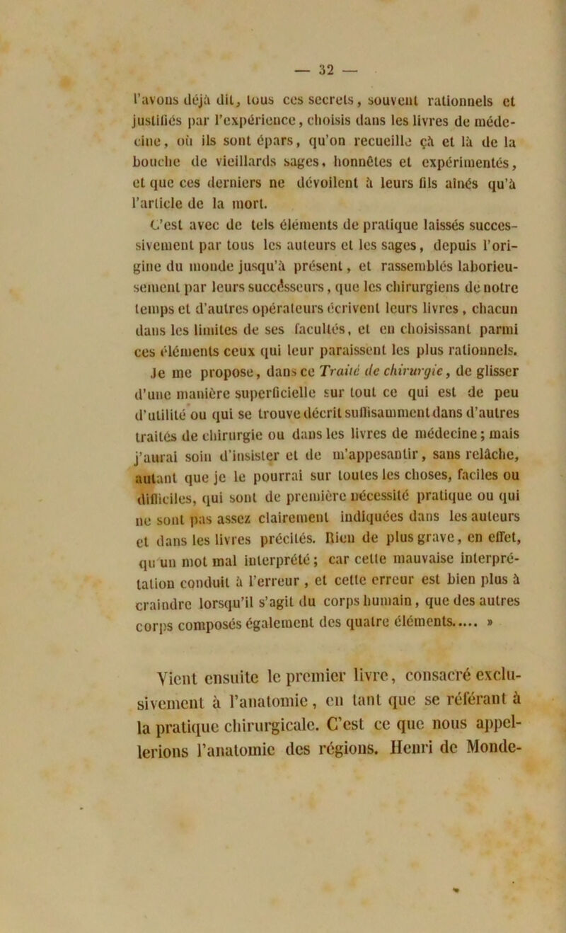 l’avons déjà dil, tous ces secrets, souvent rationnels et justifias par l’expérience, choisis dans les livres de méde- cine, où ils sont épars, qu’on recueille çà et là de la bouche de vieillards sages, honnêtes et expérimentés, et que ces derniers ne dévoilent à leurs fils aînés qu’à l’article de la mort. C’est avec de tels éléments de pratique laissés succes- sivement par tous les auteurs et les sages, depuis l’ori- gine du monde jusqu’à présent, et rassemblés laborieu- sement par leurs successeurs, que les chirurgiens de notre temps et d’autres opérateurs écrivent leurs livres, chacun dans les limites de ses facultés, et en choisissant parmi ces éléments ceux qui leur paraissent les plus rationnels. Je me propose, dans ce Traité de chirurgie, de glisser d’une manière superficielle sur tout ce qui est de peu d’utilité ou qui se trouve décrit sullisamment dans d’autres traités de chirurgie ou dans les livres de médecine ; mais j’aurai soin d’insister et de m’appesantir, sans relâche, autant que je le pourrai sur toutes les choses, faciles ou difficiles, qui sont de première nécessité pratique ou qui ne sont pas assez clairement indiquées dans les auteurs et dans les livres précités, nicn de plus grave, en effet, qu un mot mal interprété ; car cette mauvaise interpré- tation conduit à l'erreur , et celte erreur est bien plus à craindre lorsqu’il s’agit du corps humain, que des autres corps composés également des quatre éléments » Vient ensuite le premier livre, consacré exclu- sivement à l’anatomie, en tant que se référant à la pratique chirurgicale. C’est ce que nous appel- lerions l’anatomie des régions. Henri de Monde-