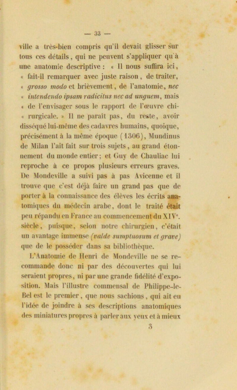 \ iIle a très-bien compris qu’il devait glisser sur tous ces détails, qui ne peuvent s’appliquer qu'à une anatomie descriptive: « Il nous suffira ici, « fait-il remarquer avec juste raison , de traiter, « grosso modo et brièvement, de l’anatomie, nec « inlendendo ipsum radicilus nec ad unguetn, mais « de l’envisager sous le rapport de l’œuvre chi- « rurgicale. » Il ne paraît pas, du reste, avoir disséqué lui-même des cadavres humains, quoique, précisément à la même époque ( 1306), Mundinus de Milan l’ait fait sur trois sujets, au grand éton- nement du monde entier ; et Guy de Chauliac lui reproche à ce propos plusieurs erreurs graves. De Mondeville a suivi pas à pas Avicenne et il trouve «pie c’est déjà faire un grand pas que de porter à la connaissance des élèves les écrits ana- tomiques du médecin arabe, dont le traité était peu répandu en France au commencement du X1 Ve. siècle, puisque, selon notre chirurgien, c’était un avantage immense (val de sumptuosum cl grave) que de le posséder dans sa bibliothèque. L’Anatomie de Henri de Mondeville ne se re- commande donc ni par des découvertes qui lui seraient propres, ni par une grande fidélité d’expo- sition. Mais l’illustre commensal de Philippe-le- Bel est le premier, que nous sachions , qui ait eu l’idée de joindre à ses descriptions anatomiques «les miniatures propres à parler aux yeux et à mieux 3