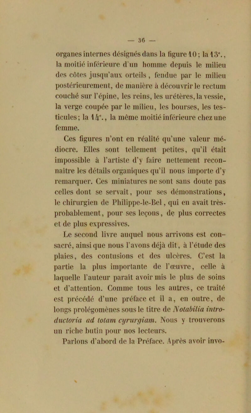 organes internes désignés dans la figure 10 ; la 13*., la moitié inférieure d'un homme depuis le milieu des côtes jusqu’aux orteils, fendue par le milieu postérieurement, de manière à découvrir le rectum couché sur l’épine, les reins, les urétères, la vessie, la verge coupée par le milieu, les bourses, les tes- ticules; la 1 [\\, la même moitié inférieure chez une femme. Ces figures n’ont en réalité qu’une valeur mé- diocre. Elles sont tellement petites, qu’il était impossible à l’artiste d’y faire nettement recon- naître les détails organiques qu’il nous importe d’y remarquer. Ces miniatures ne sont sans doute pas celles dont se servait, pour ses démonstrations, le chirurgien de Philippe-le-Bel, qui eu avait très- probablement, pour ses leçons, de plus correctes et de plus expressives. Le second livre auquel nous arrivons est con- sacré, ainsique nous l’avons déjà dit, à l’étude des plaies, des contusions et des ulcères. C’est la partie la plus importante de l’œuvre, celle à laquelle l’auteur paraît avoir mis le plus de soins et d’attention. Comme tous les autres, ce traité est précédé d’une préface et il a, en outre, de longs prolégomènes sous le titre de Nolabilia inlro- ducloria ad lotam cyrurgiam. Nous y trouverons un riche butin pour nos lecteurs. Parlons d’abord de la Préface. Après avoir invo-