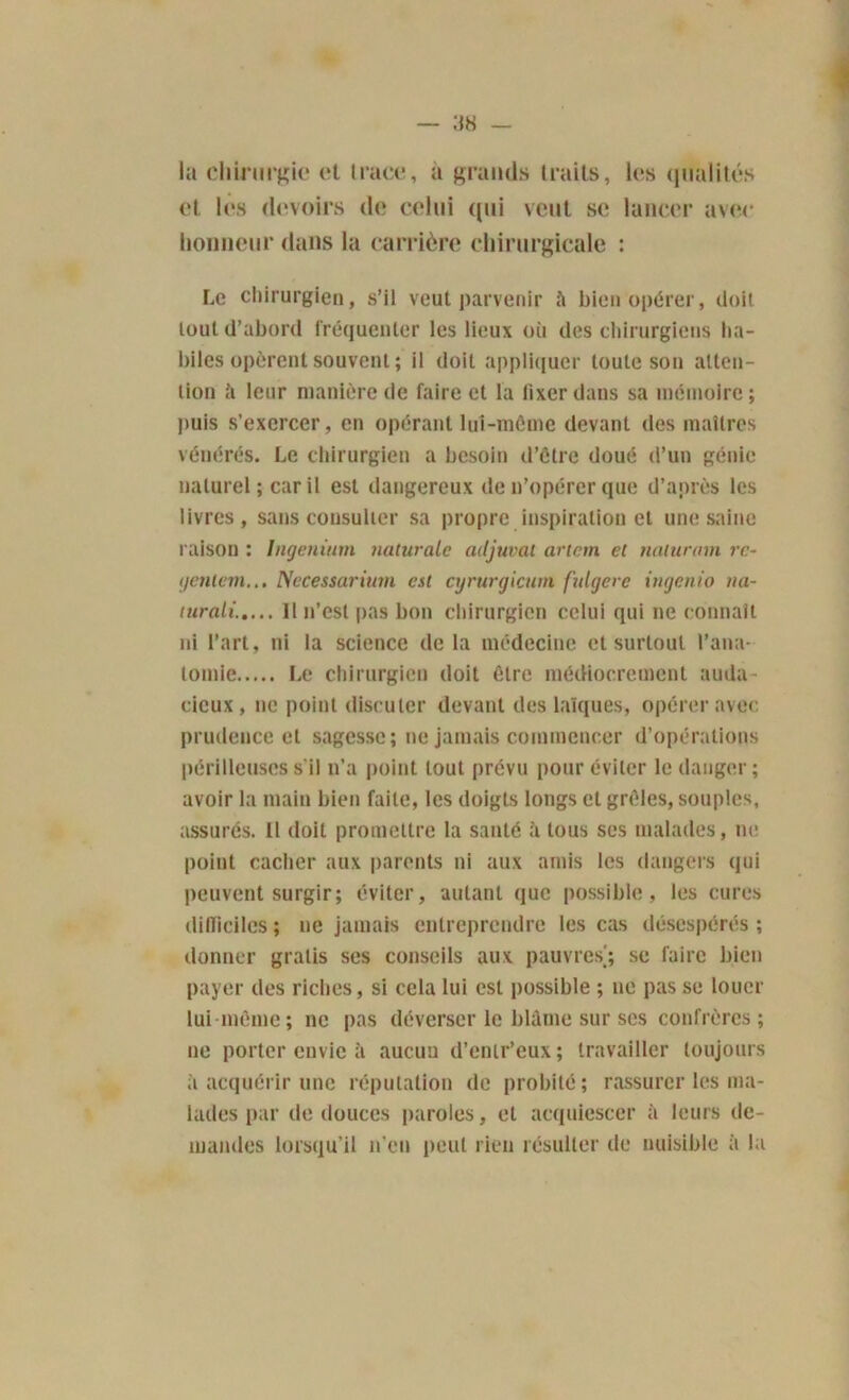 la chirurgie et trace, a grands traits, les qualités et les devoirs de celui qui veut se lancer avec honneur dans la carrière chirurgicale : Le chirurgien, s’il veut parvenir îi bien opérer, doit tout d’abord fréquenter les lieux où des chirurgiens ha- biles opèrent souvent ; il doit appliquer toute son atten- tion ii leur manière de faire et la fixer dans sa mémoire; puis s’exercer, en opérant lui-môme devant des maîtres vénérés. Le chirurgien a besoin d’être doué d’un génie naturel; car il est dangereux de n’opérer que d’après les livres, sans consulter sa propre inspiration et une saine raison : Ingeninm naturelle adjurai artem et naturam rc- yentem... Necessarium est cyrurgicum fulgere ingenio na- turali..... 11 n’est pas bon chirurgien celui qui ne connaît ni l’art, ni la science delà médecine et surtout l’ana- tomie Le chirurgien doit être médiocrement auda- cieux, ne point discuter devant des laïques, opérer avec prudence et sagesse; ne jamais commencer d’opérations périlleuses s'il n’a point tout prévu pour éviter le danger; avoir la main bien faite, les doigts longs et grêles, souples, assurés, il doit promettre la santé à tous ses malades, ne point cacher aux parents ni aux amis les dangers qui peuvent surgir; éviter, autant que possible, les cures difficiles ; ne jamais entreprendre les cas désespérés ; donner gratis ses conseils aux pauvres'; se faire bien payer des riches, si cela lui est possible ; ne pas se louer lui-même; ne pas déverser le blâme sur ses confrères; ne porter envie à aucun d’entr’eux; travailler toujours â acquérir une réputation de probité; rassurer les ma- lades par de douces paroles, et acquiescer à leurs de- mandes lorsqu’il n’en peut rien résulter de nuisible à la