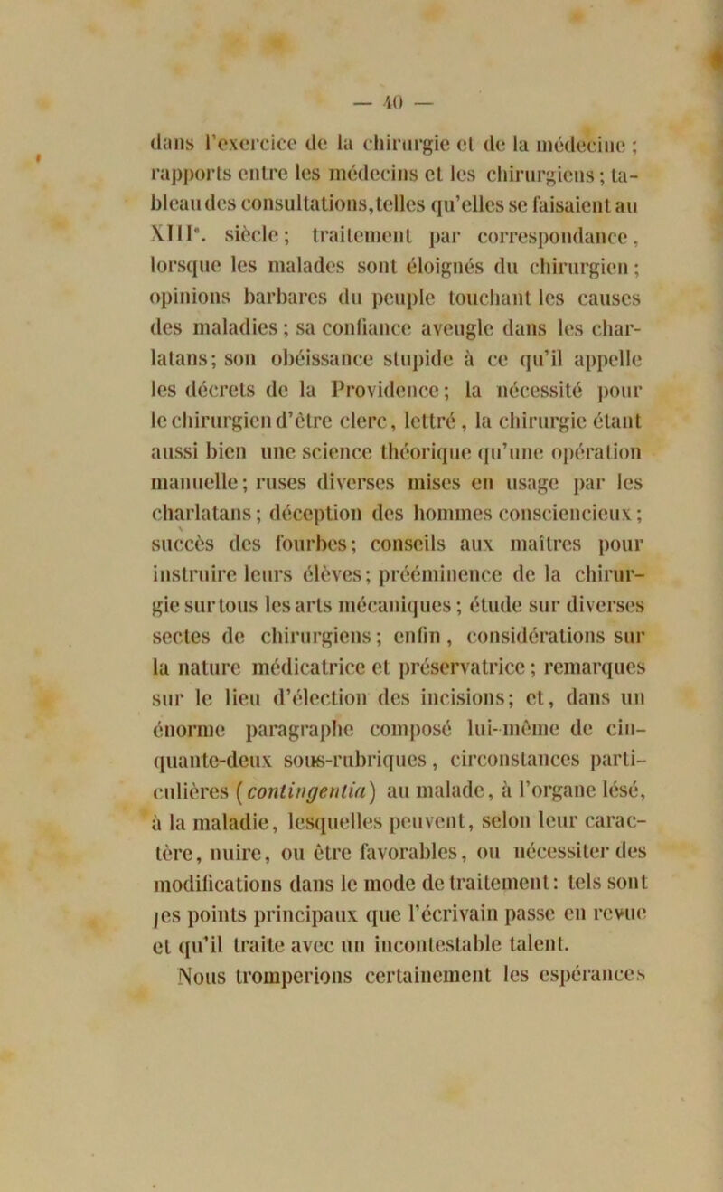 dans l'exercice de la chirurgie et de la médecine ; rapports entre les médecins et les chirurgiens ; ta- bleau des consultations,telles qu’elles se faisaient au XII1*. siècle; traitement par correspondance, lorsque les malades sont éloignés du chirurgien; opinions barbares du peuple touchant les causes des maladies ; sa confiance aveugle dans les char- latans; son obéissance stupide à ce qu’il appelle les décrets de la Providence; la nécessité pour le chirurgien d’être clerc, lettré, la chirurgie étant aussi bien une science théorique qu’une opération manuelle; ruses diverses mises en usage par les charlatans; déception des hommes consciencieux; \ succès des fourbes; conseils aux maîtres pour instruire leurs élèves; prééminence de la chirur- gie sur tous les arts mécaniques ; étude sur diverses sectes de chirurgiens; enfin, considérations sur la nature médicatrice et préservatrice ; remarques sur le lieu d’élection des incisions; et, dans un énorme paragraphe composé lui-même de cin- quante-deux sous-rubriques, circonstances parti- culières (contingentai) au malade, à l’organe lésé, à la maladie, lesquelles peuvent, selon leur carac- tère, nuire, ou être favorables, ou nécessiter des modifications dans le mode de traitement: tels sont jes points principaux (pie l’écrivain passe en revue et qu’il traite avec un incontestable talent. Nous tromperions certainement les espérances