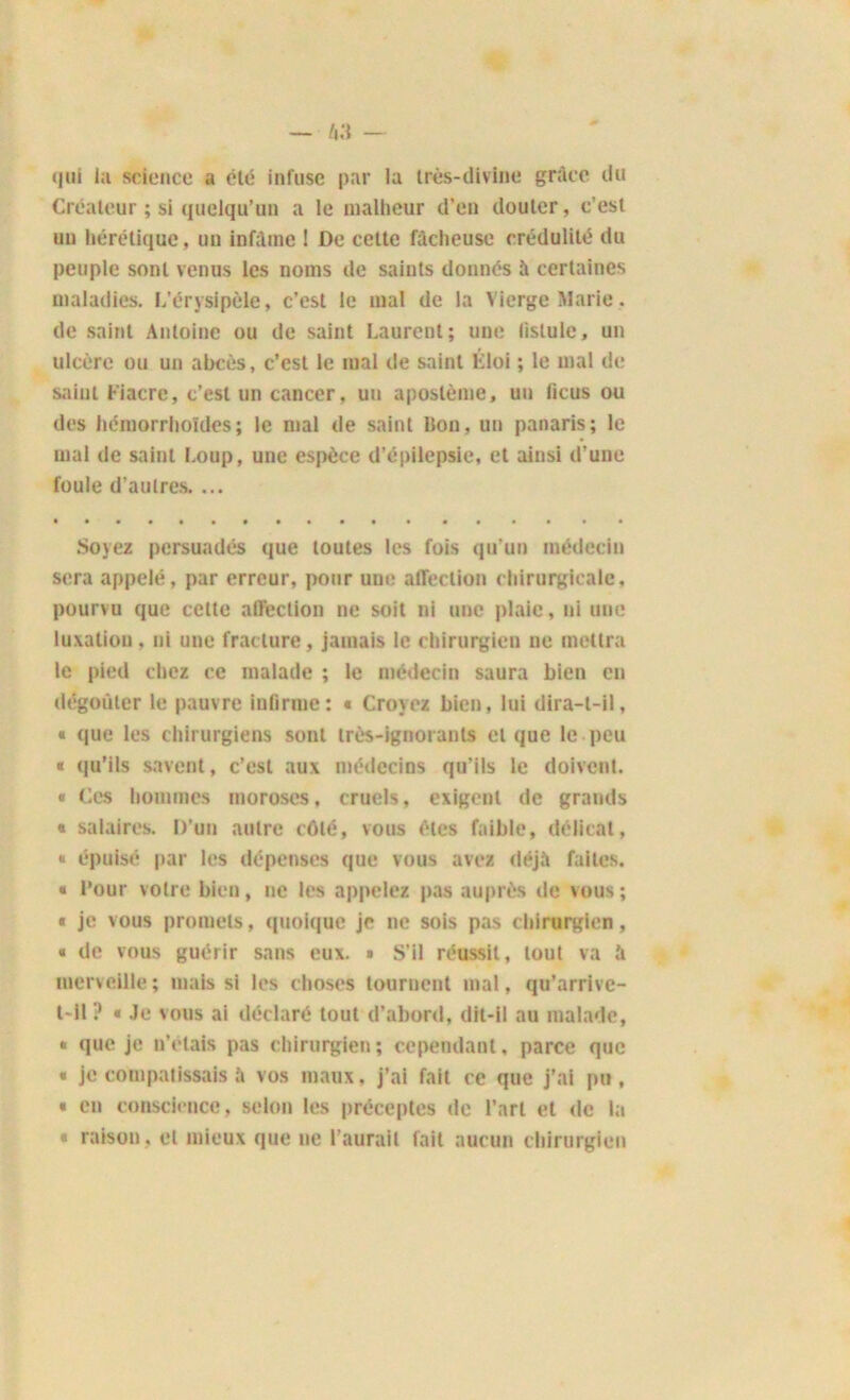 qui la science a clé infuse par la très-divine grâce du Créateur ; si quelqu’un a le malheur d'en douter, c’est un hérétique, un infâme 1 De celte fâcheuse crédulité du peuple sont venus les noms de saints donnés à certaines maladies. L’érysipèle, c’est le mal de la Vierge Marie, de saint Antoine ou de saint Laurent; une fistule, un ulcère ou un abcès, c’est le mal de saint liloi ; le mal de saint Fiacre, c’est un cancer, un apostème, un licus ou des hémorrholdes ; le mal de saint Bon, un panaris; le mal de saint Loup, une espèce d’épilepsie, et ainsi d’une foule d’aulres. ... Sojez persuadés que toutes les fois qu'un médecin sera appelé, par erreur, pour uue affection chirurgicale, pourvu que celte affection ne soit ni une plaie, ni une luxaliou, ni une fracture, jamais le chirurgien ne mettra le pied chez ce malade ; le médecin saura bien en dégoûter le pauvre infirme: « Croyez bien, lui dira-t-il, « que les chirurgiens sont très-ignorants et que le peu « qu’ils savent, c’est aux médecins qu’ils le doivent. « Ces hommes moroses, cruels, exigent de grands « salaires. D’un autre côté, vous êtes faible, délicat, « épuisé par les dépenses que vous avez déjà faites. « l’our votre bien, ne les appelez pas auprès de vous ; « je vous promets, quoique je ne sois pas chirurgien, « de vous guérir sans eux. » S’il réussit, tout va â merveille; mais si les choses tournent mal, qu’arrive- t-il? « Je vous ai déclaré tout d’abord, dit-il au malade, « que je n’étais pas chirurgien; cependant, parce que « je compatissais à vos maux, j’ai fait ce que j’ai pu, « en conscience, selon les préceptes de l’art et de la * raison, et mieux que ne l’aurait fait aucun chirurgien